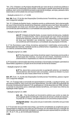 “Art. 276. O Estado e os Municípios disciplinarão por meio de lei os consórcios públicos e
os convênios de cooperação entre ambos, autorização a gestão associada de serviços
públicos, bem como a transferência total ou parcial de encargos, serviços, pessoal e bens
essenciais à continuidade dos serviços transferidos.”

· Redação anterior E.C. n.º 14/98.

Art. 26. O art. 5º do Ato das Disposições Constitucionais Transitórias, passa a vigorar
com a seguinte redação:

“Art. 5º. O Estado do Espírito Santo, mediante acordo ou arbitramento, fará a demarcação
de suas linhas divisórias atualmente litigiosas, podendo para isso fazer alterações e
compensações de áreas que atendam aos acidentes naturais, critérios históricos,
conveniências administrativas e a comodidade das populações limítrofes.

· Redação original C.E.1989:

              Art. 5º O Estado do Espírito Santo, no prazo máximo de dois anos, mediante
              acordo ou arbitramento, fará a demarcação de suas linhas divisórias
              atualmente litigiosas, podendo para isto fazer alterações e compensações
              de área que atendam aos acidentes naturais, critérios históricos,
              conveniências administrativas e comodidade das populações limítrofes.

§ 1º Os Municípios cujas linhas divisórias apresentam indefinições promoverão a
demarcação das mesmas, mediante acordo ou arbitramento e respeitados, no que couber,
os critérios constantes deste artigo.

· Redação original C.E.1989:

              § 1º Os Municípios cujas linhas divisórias sejam imprecisas promoverão a
              demarcação das mesmas, no prazo de seis meses, mediante acordo ou
              arbitramento e respeitados os critérios constantes deste artigo.

§ 2º Concluída a demarcação das linhas divisórias o Governador do Estado submeterá à
Assembléia Legislativa o projeto de lei de divisão territorial do Estado.”

· Redação original C.E.1989:

              § 2º Se, decorrido o prazo previsto no parágrafo anterior, os trabalhos
              demarcatórios não tiverem sido concluídos, caberá ao Estado no prazo
              máximo de seis meses determinar os limites.

Art. 27. O art. 14, do Ato das Disposições Constitucionais Transitórias, passa a vigorar
com a seguinte redação:

“Art. 14. É assegurada a concessão de aposentadoria e pensão, a qualquer tempo, aos
servidores públicos, bem como aos seus dependentes, que até a data da publicação da
Emenda Constitucional Federal nº 20, publicada em 16 de dezembro de 1998, tenham
cumprido os requisitos para a obtenção destes benefícios, com base nos critérios da
legislação então vigente.

· Redação original C.E.1989:

              Art. 14. - Fica facultado ao funcionário público que conte na data da
              promulgação desta Constituição vinte anos de serviço o direito de requerer,
              no prazo de 12 meses, sua aposentadoria com proventos proporcionais.

              Parágrafo único - Aos juízes de paz é estendido o benefício de que trata
              este artigo

§ 1º O servidor de que trata esse artigo, que tenha completado as exigências para a
aposentadoria integral e que opte por permanecer em atividade fará jus à isenção da
contribuição previdenciária até completar as exigências para aposentadoria contidas no
art. 39, § 1º, III, a, da Constituição Estadual.
126
 