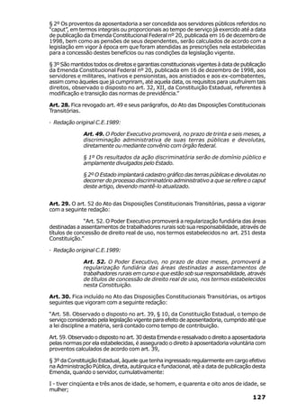 § 2º Os proventos da aposentadoria a ser concedida aos servidores públicos referidos no
“caput”, em termos integrais ou proporcionais ao tempo de serviço já exercido até a data
de publicação da Emenda Constitucional Federal nº 20, publicada em 16 de dezembro de
1998, bem como as pensões de seus dependentes, serão calculados de acordo com a
legislação em vigor à época em que foram atendidas as prescrições nela estabelecidas
para a concessão destes benefícios ou nas condições da legislação vigente.

§ 3º São mantidos todos os direitos e garantias constitucionais vigentes à data de publicação
da Emenda Constitucional Federal nº 20, publicada em 16 de dezembro de 1998, aos
servidores e militares, inativos e pensionistas, aos anistiados e aos ex-combatentes,
assim como àqueles que já cumpriram, até aquela data, os requisitos para usufruírem tais
direitos, observado o disposto no art. 32, XII, da Constituição Estadual, referentes à
modificação e transição das normas de previdência.”

Art. 28. Fica revogado art. 49 e seus parágrafos, do Ato das Disposições Constitucionais
Transitórias.

· Redação original C.E.1989:

              Art. 49. O Poder Executivo promoverá, no prazo de trinta e seis meses, a
              discriminação administrativa de suas terras públicas e devolutas,
              diretamente ou mediante convênio com órgão federal.

              § 1º Os resultados da ação discriminatória serão de domínio público e
              amplamente divulgados pelo Estado.

              § 2º O Estado implantará cadastro gráfico das terras públicas e devolutas no
              decorrer do processo discriminatório administrativo a que se refere o caput
              deste artigo, devendo mantê-lo atualizado.


Art. 29. O art. 52 do Ato das Disposições Constitucionais Transitórias, passa a vigorar
com a seguinte redação:

              “Art. 52. O Poder Executivo promoverá a regularização fundiária das áreas
destinadas a assentamentos de trabalhadores rurais sob sua responsabilidade, através de
títulos de concessão de direito real de uso, nos termos estabelecidos no art. 251 desta
Constituição.”

· Redação original C.E.1989:

              Art. 52. O Poder Executivo, no prazo de doze meses, promoverá a
              regularização fundiária das áreas destinadas a assentamentos de
              trabalhadores rurais em curso e que estão sob sua responsabilidade, através
              de títulos de concessão de direito real de uso, nos termos estabelecidos
              nesta Constituição.

Art. 30. Fica incluído no Ato das Disposições Constitucionais Transitórias, os artigos
seguintes que vigoram com a seguinte redação:

“Art. 58. Observado o disposto no art. 39, § 10, da Constituição Estadual, o tempo de
serviço considerado pela legislação vigente para efeito de aposentadoria, cumprido até que
a lei discipline a matéria, será contado como tempo de contribuição.

Art. 59. Observado o disposto no art. 30 desta Emenda e ressalvado o direito a aposentadoria
pelas normas por ela estabelecidas, é assegurado o direito à aposentadoria voluntária com
proventos calculados de acordo com art. 39,

§ 3º da Constituição Estadual, àquele que tenha ingressado regularmente em cargo efetivo
na Administração Pública, direta, autárquica e fundacional, até a data de publicação desta
Emenda, quando o servidor, cumulativamente:

I - tiver cinqüenta e três anos de idade, se homem, e quarenta e oito anos de idade, se
mulher;
                                                                                       127
 