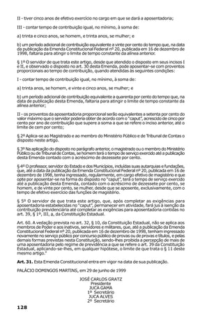 II - tiver cinco anos de efetivo exercício no cargo em que se dará a aposentadoria;

III - contar tempo de contribuição igual, no mínimo, à soma de:

a) trinta e cinco anos, se homem, e trinta anos, se mulher; e

b) um período adicional de contribuição equivalente a vinte por cento do tempo que, na data
da publicação da Emenda Constitucional Federal nº 20, publicada em 16 de dezembro de
1998, faltaria para atingir o limite de tempo constante da alínea anterior.

§ 1º O servidor de que trata este artigo, desde que atendido o disposto em seus incisos I
e II, e observado o disposto no art. 30 desta Emenda, pode aposentar-se com proventos
proporcionais ao tempo de contribuição, quando atendidas às seguintes condições:

I - contar tempo de contribuição igual, no mínimo, à soma de:

a) trinta anos, se homem, e vinte e cinco anos, se mulher; e

b) um período adicional de contribuição equivalente a quarenta por cento do tempo que, na
data de publicação desta Emenda, faltaria para atingir o limite de tempo constante da
alínea anterior;

II - os proventos da aposentadoria proporcional serão equivalentes a setenta por cento do
valor máximo que o servidor poderia obter de acordo com o “caput”, acrescido de cinco por
cento por ano de contribuição que supere a soma a que se refere o inciso anterior, até o
limite de cem por cento;

§ 2º Aplica-se ao Magistrado e ao membro do Ministério Público e de Tribunal de Contas o
disposto neste artigo.

§ 3º Na aplicação do disposto no parágrafo anterior, o magistrado ou o membro do Ministério
Público ou de Tribunal de Contas, se homem terá o tempo de serviço exercido até a publicação
desta Emenda contado com o acréscimo de dezessete por cento.

§ 4º O professor, servidor do Estado e dos Municípios, incluídas suas autarquias e fundações,
que, até a data da publicação da Emenda Constitucional Federal nº 20, publicada em 16 de
dezembro de 1998, tenha ingressado, regularmente, em cargo efetivo de magistério e que
opte por aposentar-se na forma do disposto no “caput”, terá o tempo de serviço exercido
até a publicação desta Emenda, contado com o acréscimo de dezessete por cento, se
homem, e de vinte por cento, se mulher, desde que se aposente, exclusivamente, com o
tempo de efetivo exercício das funções de magistério.

§ 5º O servidor de que trata este artigo, que, após completar as exigências para
aposentadoria estabelecidas no “caput”, permanecer em atividade, fará jus à isenção da
contribuição previdenciária até completar as exigências para aposentadoria contidas no
art. 39, § 1º, III, a, da Constituição Estadual.

Art. 60. A vedação prevista no art. 32, § 10, da Constituição Estadual, não se aplica aos
membros de Poder e aos inativos, servidores e militares, que, até a publicação da Emenda
Constitucional Federal nº 20, publicada em 16 de dezembro de 1998, tenham ingressado
novamente no serviço público por concurso público de provas ou de provas e títulos, e pelas
demais formas previstas nesta Constituição, sendo-lhes proibida a percepção de mais de
uma aposentadoria pelo regime de previdência a que se refere o art. 39 da Constituição
Estadual, aplicando-se-lhes, em qualquer hipótese, o limite de que trata o § 11 deste
mesmo artigo.”

Art. 31. Esta Emenda Constitucional entra em vigor na data de sua publicação.

PALÁCIO DOMINGOS MARTINS, em 29 de junho de 1999

                                  JOSÉ CARLOS GRATZ
                                       Presidente
                                      JUCA GAMA
                                     1º Secretário
                                      JUCA ALVES
                                     2º Secretário
128
 