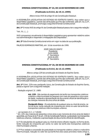 EMENDA CONSTITUCIONAL Nº 24, DE 16 DE NOVEMBRO DE 1999

                          (Publicada no D.O.E, de 19.11.1999)

                   Altera inciso XVII do artigo 91 da Constituição Estadual.

A ASSEMBLÉIA LEGISLATIVA DO ESTADO DO ESPÍRITO SANTO, faço saber que a
Assembléia Legislativa, usando das atribuições que lhe são conferidas pelo art. 62, § 3º,
da Constituição Estadual, promulga a seguinte Emenda Constitucional:

Art. 1º O inciso XVII do artigo 91 da Constituição Estadual passa a ter a seguinte redação:

“Art. 91. (...)

XVII comparecer anualmente à Assembléia Legislativa para apresentar relatório sobre
sua administração e responder a indagações dos Deputados”.

Art. 2º Esta Emenda Constitucional entra em vigor na data de sua publicação.

PALÁCIO DOMINGOS MARTINS, em 16 de novembro de 1999.

                                    JOSÉ CARLOS GRATZ
                                         Presidente
                                        JUCA GAMA
                                       1º Secretário
                                        JUCA ALVES
                                       2º Secretário


       EMENDA CONSTITUCIONAL Nº 25, DE 09 DE DEZEMBRO DE 1999

                          (Publicada no D.O.E, de 13.12.1999)

             Altera o artigo 229 da constituição do Estado do Espírito Santo.

A ASSEMBLÉIA LEGISLATIVA DO ESTADO DO ESPÍRITO SANTO, faço saber que a
Assembléia Legislativa, usando das atribuições que lhe são conferidas pelo art. 62, § 3º,
da Constituição Estadual, promulga a seguinte Emenda Constitucional:

Art. 1º O Art. 229 e seu parágrafo único, da Constituição do Estado do Espírito Santo,
passa a vigorar com a seguinte redação:

· Redação original C.E. 1989:

                  Art. 229 - São isentas do pagamento de tarifa nos transportes coletivos
                  urbanos e intermunicipais as pessoas com mais de sessenta e cinco anos
                  de idade, mediante a apresentação de documento oficial de identificação e
                  as crianças menores de cinco anos de idade.

                  Parágrafo Único - Os estudantes de qualquer grau ou nível de ensino, na
                  forma da lei, terão redução de cinqüenta por cento no valor da tarifa dos
                  transportes coletivos intermunicipais urbanos.

· ver também E.C. n.º 29/00.
“ Art. 229. Aos maiores de sessenta e cinco anos e aos menores de cinco anos de idade é
garantida, por força do § 2º do art. 230 da Constituição Federal, a gratuidade nos transportes
coletivos urbanos, mediante a apresentação de documento oficial de identificação.

§ 1º Os estudantes de qualquer grau ou nível de ensino oficial e regular, na forma da lei,
terão redução de cinqüenta por cento no valor da tarifa dos transportes coletivos
intermunicipais urbanos.

§ 2º Fica vedada a concessão de gratuidade no transporte coletivo urbano e rodoviário
intermunicipal, redução no valor de sua tarifa fora dos casos previstos neste artigo e,
                                                                                        129
 