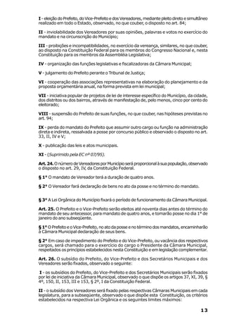 I - eleição do Prefeito, do Vice-Prefeito e dos Vereadores, mediante pleito direto e simultâneo
realizado em todo o Estado, observado, no que couber, o disposto no art. 84;

II - inviolabilidade dos Vereadores por suas opiniões, palavras e votos no exercício do
mandato e na circunscrição do Município;

III - proibições e incompatibilidades, no exercício da vereança, similares, no que couber,
ao disposto na Constituição Federal para os membros do Congresso Nacional e, nesta
Constituição para os membros da Assembléia Legislativa;

IV - organização das funções legislativas e fiscalizadoras da Câmara Municipal;

V - julgamento do Prefeito perante o Tribunal de Justiça;

VI - cooperação das associações representativas na elaboração do planejamento e da
proposta orçamentária anual, na forma prevista em lei municipal;

VII - iniciativa popular de projetos de lei de interesse específico do Município, da cidade,
dos distritos ou dos bairros, através de manifestação de, pelo menos, cinco por cento do
eleitorado;

VIII - suspensão do Prefeito de suas funções, no que couber, nas hipóteses previstas no
art. 94;

IX - perda do mandato do Prefeito que assumir outro cargo ou função na administração
direta e indireta, ressalvada a posse por concurso público e observado o disposto no art.
33, II, IV e V;

X - publicação das leis e atos municipais.

XI - (Suprimido pela EC nº 07/95).

Art. 24. O número de Vereadores por Município será proporcional à sua população, observado
o disposto no art. 29, IV, da Constituição Federal.

§ 1° O mandato de Vereador terá a duração de quatro anos.

§ 2° O Vereador fará declaração de bens no ato da posse e no término do mandato.


§ 3° A Lei Orgânica do Município fixará o período de funcionamento da Câmara Municipal.

Art. 25. O Prefeito e o Vice-Prefeito serão eleitos até noventa dias antes do término do
mandato de seu antecessor, para mandato de quatro anos, e tomarão posse no dia 1° de
janeiro do ano subseqüente.

§ 1° O Prefeito e o Vice-Prefeito, no ato da posse e no término dos mandatos, encaminharão
à Câmara Municipal declaração de seus bens.

§ 2° Em caso de impedimento do Prefeito e do Vice-Prefeito, ou vacância dos respectivos
cargos, será chamado para o exercício do cargo o Presidente da Câmara Municipal,
respeitados os princípios estabelecidos nesta Constituição e em legislação complementar.

Art. 26. O subsídio do Prefeito, do Vice-Prefeito e dos Secretários Municipais e dos
Vereadores serão fixados, observado o seguinte:

I - os subsídios do Prefeito, do Vice-Prefeito e dos Secretários Municipais serão fixados
por lei de iniciativa da Câmara Municipal, observado o que dispõe os artigos 37, XI, 39, §
4º, 150, II, 153, III e 153, § 2º, I da Constituição Federal.

II - o subsídio dos Vereadores será fixado pelas respectivas Câmaras Municipais em cada
legislatura, para a subseqüente, observado o que dispõe esta Constituição, os critérios
estabelecidos na respectiva Lei Orgânica e os seguintes limites máximos:

                                                                                           13
 