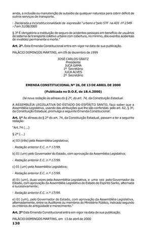 ainda, a inclusão ou manutenção de subsídio de qualquer natureza para cobrir déficit de
outros serviços de transporte.

· Declarada a inconstitucionalidade da expressão “urbano e”pelo STF na ADI nº 2349
–7 em 31/08/2005

§ 3º É obrigatória a instituição de seguro de acidentes pessoais em benefício de usuários
do sistema de transporte coletivo urbano com cobertura, no mínimo, dos eventos acidentais
de invalidez permanente e morte.”

Art. 2º. Esta Emenda Constitucional entra em vigor na data de sua publicação.

PALÁCIO DOMINGOS MARTINS, em 09 de dezembro de 1999

                                 JOSÉ CARLOS GRATZ
                                      Presidente
                                     JUCA GAMA
                                    1º Secretário
                                     JUCA ALVES
                                    2º Secretário


             EMENDA CONSTITUCIONAL Nº 26, DE 13 DE ABRIL DE 2000

                       (Publicada no D.O.E, de 18.4.2000)

        Dá nova redação às alíneas do § 2º, do art. 74, da Constituição Estadual.

A ASSEMBLÉIA LEGISLATIVA DO ESTADO DO ESPÍRITO SANTO, faço saber que a
Assembléia Legislativa, usando das atribuições que lhe são conferidas pelo art. 62, § 3º,
da Constituição Estadual, promulga a seguinte Emenda Constitucional:

Art. 1º As alíneas do § 2º do art. 74, da Constituição Estadual, passam a ter a seguinte
redação:

“Art.74 (...)

§ 2º (...)

a) 03 (três) pela Assembléia Legislativa;

· Redação anterior E.C. n.º 17/99.

b) 01 (um) pelo Governador do Estado, com aprovação da Assembléia Legislativa;

· Redação anterior E.C. n.º 17/99.

c) 01 (um) pela Assembléia Legislativa;

· Redação anterior E.C. n.º 17/99.

d) 01 (um), duas vezes pela Assembléia Legislativa, e uma vez pelo Governador do
Estado, com aprovação da Assembléia Legislativa do Estado do Espírito Santo, alternada
e sucessivamente;

· Redação anterior E.C. n.º 17/99.

e) 01 (um), pelo Governador do Estado, com aprovação da Assembléia Legislativa,
alternadamente, entre os Auditores ou membros do Ministério Público, indicado segundo
os critérios de antigüidade e merecimento.”

Art. 2º Esta Emenda Constitucional entra em vigor na data de sua publicação.

PALÁCIO DOMINGOS MARTINS, em 13 de abril de 2000
130
 