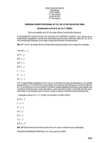 JOSÉ CARLOS GRATZ
                                        Presidente
                                       JUCA GAMA
                                      1º Secretário
                                       JUCA ALVES
                                      2º Secretário


              EMENDA CONSTITUCIONAL Nº 27, DE 12 DE JULHO DE 2000

                          (Publicada no D.O.E, de 21.7.2000)

                Dá nova redação ao § 5º do artigo 58 da Constituição Estadual.

A ASSEMBLÉIA LEGISLATIVA DO ESTADO DO ESPÍRITO SANTO, faço saber que a
Assembléia Legislativa, usando das atribuições que lhe são conferidas pelo art. 62, § 3º,
da Constituição Estadual, promulga a seguinte Emenda Constitucional:

Art. 1º O § 5º do artigo 58 da Constituição Estadual passa a ter a seguinte redação:


“Art.58. (...)

§1º (...)

§2º (...)

§3º (...)

§4º (...)

I - (...)

II - (...)

III - (...)

§ 5º A Assembléia Legislativa reunir-se-á, no primeiro ano de cada legislatura, em sessão
preparatória, a 1º de fevereiro, para eleger os membros da Mesa para o primeiro biênio e
em 15 de dezembro do ano anterior à terceira sessão legislativa ordinária, para eleição dos
membros da Mesa para o segundo biênio, cujos membros terão o mandato de dois anos,
permitida a recondução para o mesmo cargo no biênio imediatamente subsequente.

· Redação anterior E.C. n.º 15/98, ver também 14/98 e 40/03

§ 6º (...)

I - (...)

II - (...)

a) (...)

b) (...)

c) (...)

§ 7º (...).”

Art. 2º Esta Emenda Constitucional entra em vigor na data de sua publicação.

PALÁCIO DOMINGOS MARTINS, em 12 de julho de 2000


                                                                                     131
 