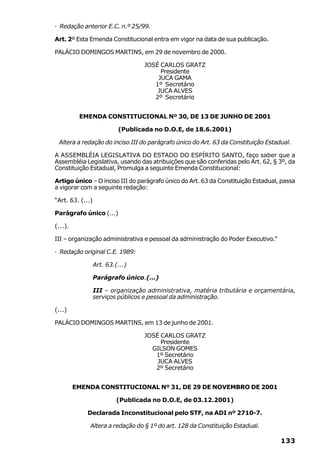 · Redação anterior E.C. n.º 25/99.

Art. 2º Esta Emenda Constitucional entra em vigor na data de sua publicação.

PALÁCIO DOMINGOS MARTINS, em 29 de novembro de 2000.

                                   JOSÉ CARLOS GRATZ
                                        Presidente
                                       JUCA GAMA
                                      1º Secretário
                                       JUCA ALVES
                                      2º Secretário


          EMENDA CONSTITUCIONAL Nº 30, DE 13 DE JUNHO DE 2001

                           (Publicada no D.O.E, de 18.6.2001)

 Altera a redação do inciso III do parágrafo único do Art. 63 da Constituição Estadual.

A ASSEMBLÉIA LEGISLATIVA DO ESTADO DO ESPÍRITO SANTO, faço saber que a
Assembléia Legislativa, usando das atribuições que são conferidas pelo Art. 62, § 3º, da
Constituição Estadual, Promulga a seguinte Emenda Constitucional:

Artigo único – O inciso III do parágrafo único do Art. 63 da Constituição Estadual, passa
a vigorar com a seguinte redação:

“Art. 63. (...)

Parágrafo único (...)

(...).

III – organização administrativa e pessoal da administração do Poder Executivo.”

· Redação original C.E. 1989:

                  Art. 63.(...)

                  Parágrafo único.(...)

                  III – organização administrativa, matéria tributária e orçamentária,
                  serviços públicos e pessoal da administração.

(...)

PALÁCIO DOMINGOS MARTINS, em 13 de junho de 2001.

                                   JOSÉ CARLOS GRATZ
                                        Presidente
                                     GILSON GOMES
                                      1º Secretário
                                       JUCA ALVES
                                      2º Secretário


         EMENDA CONSTITUCIONAL Nº 31, DE 29 DE NOVEMBRO DE 2001

                           (Publicada no D.O.E, de 03.12.2001)

             Declarada Inconstitucional pelo STF, na ADI nº 2710-7.

              Altera a redação do § 1º do art. 128 da Constituição Estadual.

                                                                                   133
 