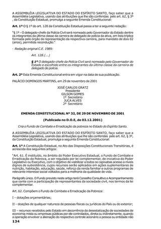 A ASSEMBLÉIA LEGISLATIVA DO ESTADO DO ESPÍRITO SANTO, faço saber que a
Assembléia Legislativa, usando das atribuições que lhe são conferidas pelo art. 62, § 3º
, da Constituição Estadual, promulga a seguinte Emenda Constitucional:

Art. 1º O § 1º do art. 128 da Constituição Estadual passa a ter a seguinte redação:

“§ 1º - O delegado-chefe da Polícia Civil será nomeado pelo Governador do Estado dentre
os integrantes da última classe da carreira de delegado de polícia da ativa, em lista tríplice
formada pelo órgão de representação da respectiva carreira, para mandato de dois 02
(anos), permitida recondução.”

· Redação original C.E. 1989:

              Art. 128.(...)

              § 1º O delegado-chefe da Polícia Civil será nomeado pelo Governador do
              Estado e escolhido entre os integrantes da última classe da carreira de
              delegado de polícia.

Art. 2º Esta Emenda Constitucional entra em vigor na data de sua publicação.

PALÁCIO DOMINGOS MARTINS, em 29 de novembro de 2001

                                   JOSÉ CARLOS GRATZ
                                        Presidente
                                     GILSON GOMES
                                      1º Secretário
                                       JUCA ALVES
                                      2º Secretário


      EMENDA CONSTITUCIONAL Nº 32, DE 29 DE NOVEMBRO DE 2001

                        (Publicada no D.O.E, de 03.12.2001)

    Cria o Fundo de Combate e Erradicação da pobreza no Estado do Espírito Santo.

A ASSEMBLÉIA LEGISLATIVA DO ESTADO DO ESPÍRITO SANTO, faço saber que a
Assembléia Legislativa, usando das atribuições que lhe são conferidas pelo art. 62, § 3º,
da Constituição Estadual, promulga a seguinte Emenda Constitucional:

Art. 1º A Constituição Estadual, no Ato das Disposições Constitucionais Transitórias, é
acrescida dos seguintes artigos:

“Art. 61. É instituído, no âmbito do Poder Executivo Estadual, o Fundo de Combate e
Erradicação da Pobreza, a ser regulado por lei complementar, de iniciativa do Poder
Legislativo ou Executivo, com o objetivo de viabilizar a todos os capixabas acesso a níveis
dignos de subsistência, cujos recursos serão aplicados em ações suplementares de
nutrição, habitação, educação, saúde, reforço da renda familiar e outros programas de
relevante interesse social voltados para a melhoria da qualidade de vida.

Parágrafo único. O Fundo previsto neste artigo terá Conselho Consultivo e Acompanhamento
que conte com a participação de representantes da sociedade civil, nos termos da lei
complementar.

Art. 62. Compõem o Fundo de Combate e Erradicação da Pobreza:

I – dotações orçamentárias;

II – doações de qualquer natureza de pessoas físicas ou jurídicas do País ou do exterior;

III – recursos recebidos pelo Estado em decorrência da desestatização de sociedades de
economia mista ou empresas públicas por ele controlados, direta ou indiretamente, quando
a operação envolver a alienação do respectivo controle acionário a pessoa ou entidade não
134
 