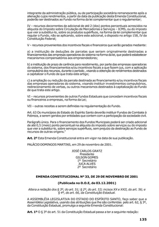 integrante da administração pública, ou de participação societária remanescente após a
alienação cujos rendimentos, a partir da data da publicação desta Emenda Constitucional,
poderão ser destinados ao Fundo na forma da lei complementar que o regulamentar;

IV – recursos decorrentes de adicional de até 2 (dos) pontos percentuais acrescidos na
alíquota do Imposto sobre Circulação de Mercadorias e Serviços – ICMS, ou do imposto
que vier a substitui-lo, sobre os produtos supérfluos, na forma da lei complementar que
regular o Fundo, não se aplicando, sobre este adicional, o disposto no artigo 158, IV da
Constituição Federal;

V – recursos provenientes dos incentivos fiscais e financeiros que serão gerados mediante:

a) a instituição de deduções de parcelas que seriam originalmente destinadas a
financiamentos das empresas operadoras do sistema na forma da lei, que poderá estabelecer
mecanismos compensatórios aos empreendedores;

b) a instituição de prazo de carência para recebimento, por parte das empresas operadoras
do sistema, dos financiamentos e/ou incentivos fiscais a que fazem jus, com a aplicação
compulsória dos recursos, durante o período , visando a obtenção de rendimentos destinados
a capitalizar o Fundo de que trata este artigo;

c) a ampliação ou redução da parcela destinada ao financiamento e/ou incentivos fiscais
das empresas operadoras do sistema, visando instituir investimentos compulsórios,
redirecionamento de verbas, ou outros mecanismos destinados à capitalização do Fundo
de que trata este artigo.

VI – recursos provenientes de outros Fundos Estaduais que concedam incentivos fiscais
ou financeiros a empresas, na forma da Lei;

VII – outras receitas a serem definidas na regulamentação do Fundo.

Art. 63 Os municípios do Estado do Espírito Santo deverão instituir Fundos de Combate à
Pobreza, a serem geridos por entidades que contem com a participação da sociedade civil.

Parágrafo único. Para o financiamento dos Fundos Municipais poderá ser criado adicional
de até 0,5 (meio) ponto percentual na alíquota do imposto sobre serviços ou do imposto
que vier a substitui-lo, sobre serviços supérfluos, sem prejuízo da destinação ao Fundo de
recursos de outras origens.”

Art. 2º Esta Emenda Constitucional entra em vigor na data de sua publicação.

PALÁCIO DOMINGOS MARTINS, em 29 de novembro de 2001.

                                 JOSÉ CARLOS GRATZ
                                      Presidente
                                   GILSON GOMES
                                    1º Secretário
                                     JUCA ALVES
                                    2º Secretário


      EMENDA CONSTITUCIONAL Nº 33, DE 29 DE NOVEMBRO DE 2001

                      (Publicada no D.O.E, de 03.12.2001)

Altera a redação dos § 3º, do art. 51; § 2º, do art. 53; incisos XX e XXII, do art. 56; e
                     § 4º, do art. 66, da Constituição Estadual.

A ASSEMBLÉIA LEGISLATIVA DO ESTADO DO ESPÍRITO SANTO, faço saber que a
Assembléia Legislativa, usando das atribuições que lhe são conferidas pelo art. 62, § 3º,
da Constituição Estadual, promulga a seguinte Emenda Constitucional:

Art. 1º O § 3º do art. 51 da Constituição Estadual passa a ter a seguinte redação:

                                                                                     135
 