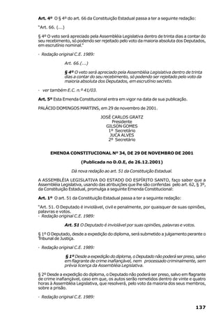 Art. 4º O § 4º do art. 66 da Constituição Estadual passa a ter a seguinte redação:

“Art. 66. (...)

§ 4º O veto será apreciado pela Assembléia Legislativa dentro de trinta dias a contar do
seu recebimento, só podendo ser rejeitado pelo voto da maioria absoluta dos Deputados,
em escrutínio nominal.”

· Redação original C.E. 1989:

                  Art. 66.(...)

                  § 4º O veto será apreciado pela Assembléia Legislativa dentro de trinta
                  dias a contar do seu recebimento, só podendo ser rejeitado pelo voto da
                  maioria absoluta dos Deputados, em escrutínio secreto.

· ver também E.C. n.º 41/03.

Art. 5º Esta Emenda Constitucional entra em vigor na data de sua publicação.

PALÁCIO DOMINGOS MARTINS, em 29 de novembro de 2001.

                                    JOSÉ CARLOS GRATZ
                                         Presidente
                                      GILSON GOMES
                                       1º Secretário
                                        JUCA ALVES
                                       2º Secretário


      EMENDA CONSTITUCIONAL Nº 34, DE 29 DE NOVEMBRO DE 2001

                           (Publicada no D.O.E, de 26.12.2001)

                     Dá nova redação ao art. 51 da Constituição Estadual.

A ASSEMBLÉIA LEGISLATIVA DO ESTADO DO ESPÍRITO SANTO, faço saber que a
Assembléia Legislativa, usando das atribuições que lhe são conferidas pelo art. 62, § 3º,
da Constituição Estadual, promulga a seguinte Emenda Constitucional:

Art. 1º O art. 51 da Constituição Estadual passa a ter a seguinte redação:

“Art. 51. O Deputado é inviolável, civil e penalmente, por quaisquer de suas opiniões,
palavras e votos.
· Redação original C.E. 1989:

                  Art. 51 O Deputado é inviolável por suas opiniões, palavras e votos.

§ 1º O Deputado, desde a expedição do diploma, será submetido a julgamento perante o
Tribunal de Justiça.

· Redação original C.E. 1989:

                  § 1º Desde a expedição do diploma, o Deputado não poderá ser preso, salvo
                  em flagrante de crime inafiançável, nem processado criminalmente, sem
                  prévia licença da Assembléia Legislativa.

§ 2º Desde a expedição do diploma, o Deputado não poderá ser preso, salvo em flagrante
de crime inafiançável, caso em que, os autos serão remetidos dentro de vinte e quatro
horas à Assembléia Legislativa, que resolverá, pelo voto da maioria dos seus membros,
sobre a prisão.

· Redação original C.E. 1989:

                                                                                         137
 