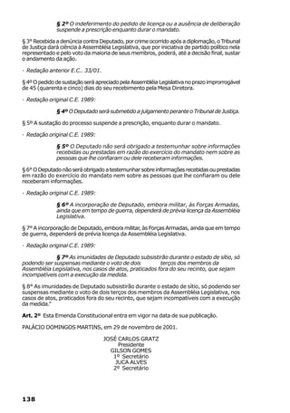 § 2º O indeferimento do pedido de licença ou a ausência de deliberação
              suspende a prescrição enquanto durar o mandato.

§ 3° Recebida a denúncia contra Deputado, por crime ocorrido após a diplomação, o Tribunal
de Justiça dará ciência à Assembléia Legislativa, que por iniciativa de partido político nela
representado e pelo voto da maioria de seus membros, poderá, até a decisão final, sustar
o andamento da ação.

· Redação anterior E.C.. 33/01.

§ 4º O pedido de sustação será apreciado pela Assembléia Legislativa no prazo improrrogável
de 45 (quarenta e cinco) dias do seu recebimento pela Mesa Diretora.

· Redação original C.E. 1989:

              § 4º O Deputado será submetido a julgamento perante o Tribunal de Justiça.

§ 5º A sustação do processo suspende a prescrição, enquanto durar o mandato.

· Redação original C.E. 1989:

              § 5º O Deputado não será obrigado a testemunhar sobre informações
              recebidas ou prestadas em razão do exercício do mandato nem sobre as
              pessoas que lhe confiaram ou dele receberam informações.

§ 6° O Deputado não será obrigado a testemunhar sobre informações recebidas ou prestadas
em razão do exercício do mandato nem sobre as pessoas que lhe confiaram ou dele
receberam informações.

· Redação original C.E. 1989:

              § 6º A incorporação de Deputado, embora militar, às Forças Armadas,
              ainda que em tempo de guerra, dependerá de prévia licença da Assembléia
              Legislativa.

§ 7° A incorporação de Deputado, embora militar, às Forças Armadas, ainda que em tempo
de guerra, dependerá de prévia licença da Assembléia Legislativa.

· Redação original C.E. 1989:

             § 7º As imunidades de Deputado subsistirão durante o estado de sítio, só
podendo ser suspensas mediante o voto de dois          terços dos membros da
Assembléia Legislativa, nos casos de atos, praticados fora do seu recinto, que sejam
incompatíveis com a execução da medida.

§ 8° As imunidades de Deputado subsistirão durante o estado de sítio, só podendo ser
suspensas mediante o voto de dois terços dos membros da Assembléia Legislativa, nos
casos de atos, praticados fora do seu recinto, que sejam incompatíveis com a execução
da medida.”

Art. 2º Esta Emenda Constitucional entra em vigor na data de sua publicação.

PALÁCIO DOMINGOS MARTINS, em 29 de novembro de 2001.

                                  JOSÉ CARLOS GRATZ
                                       Presidente
                                    GILSON GOMES
                                     1º Secretário
                                      JUCA ALVES
                                     2º Secretário




138
 