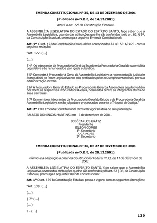 EMENDA CONSTITUCIONAL Nº 35, DE 13 DE DEZEMBRO DE 2001

                       (Publicada no D.O.E, de 14.12.2001)

                       Altera o art. 122 da Constituição Estadual.

A ASSEMBLÉIA LEGISLATIVA DO ESTADO DO ESPÍRITO SANTO, faço saber que a
Assembléia Legislativa, usando das atribuições que lhe são conferidas pelo art. 62, § 3º,
da Constituição Estadual, promulga a seguinte Emenda Constitucional:

Art. 1º O art. 122 da Constituição Estadual fica acrescido dos §§ 4º, 5º, 6º e 7º , com a
seguinte redação:

“Art. 122. (...)

(...)

§ 4º Os integrantes da Procuradoria Geral do Estado e da Procuradoria Geral da Assembléia
Legislativa são remunerados por iguais subsídios.

§ 5º Compete à Procuradoria Geral da Assembléia Legislativa a representação judicial e
extrajudicial do Poder Legislativo nos atos praticados pelos seus representantes ou por sua
administração interna.

§ 6º A Procuradoria Geral do Estado e a Procuradoria Geral da Assembléia Legislativa têm
por chefe os respectivos Procuradores Gerais, nomeados dentre os integrantes ativos de
suas carreiras.

§ 7º Os membros integrantes da Procuradoria Geral do Estado e da Procuradoria Geral da
Assembléia Legislativa serão julgados e processados perante o Tribunal de Justiça.”

Art. 2º Esta Emenda Constitucional entra em vigor na data de sua publicação.

PALÁCIO DOMINGOS MARTINS, em 13 de dezembro de 2001.

                                  JOSÉ CARLOS GRATZ
                                       Presidente
                                    GILSON GOMES
                                     1º Secretário
                                      JUCA ALVES
                                     2º Secretario


        EMENDA CONSTITUCIONAL Nº 36, DE 27 DE DEZEMBRO DE 2001

                       (Publicada no D.O.E, de 28.12.2001)

  Promove a adaptação à Emenda Constitucional Federal nº 33, de 11 de dezembro de
                                     2001.

A ASSEMBLÉIA LEGISLATIVA DO ESPÍRITO SANTO, faço saber que a Assembléia
Legislativa, usando das atribuições que lhe são conferidas pelo art. 62 § 3º, da Constituição
Estadual, promulga a seguinte Emenda Constitucional:

Art. 1º O art. 139 da Constituição Estadual passa a vigorar com as seguintes alterações:

“Art. 139. (...)

(...)

§ 7º (...)

(...)

I – (...)
                                                                                       139
 