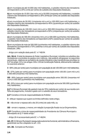 a) em municípios de até 10.000 (dez mil) habitantes, o subsídio máximo dos Vereadores
corresponderá a 20% (vinte por cento) do subsídio dos Deputados Estaduais;

b) em municípios de 10.001 (dez mil e um) a 50.000 (cinqüenta mil) habitantes, o subsídio
máximo dos Vereadores corresponderá a 30% (trinta por cento) do subsídio dos Deputados
Estaduais;

c) em municípios de 50.001 (cinqüenta mil e um) a 100.000 (cem mil) habitantes, o
subsídio máximo dos Vereadores corresponderá a 40% (quarenta por cento) do subsídio
dos Deputados Estaduais;

d) em municípios de 100.001 (cem mil e um) a 300.000 (trezentos mil) habitantes, o
subsídio máximo dos Vereadores corresponderá a 50% (cinqüenta por cento) do subsídio
dos Deputados Estaduais;

e) em municípios de 300.001 (trezentos mil e um) a 500.000 (quinhentos mil) habitantes,
o subsídio máximo dos Vereadores corresponderá a 60% (sessenta por cento) do subsídio
dos Deputados Estaduais;

f) em municípios de mais de 500.000 (quinhentos mil) habitantes, o subsídio máximo dos
Vereadores corresponderá a 75% (setenta e cinco por cento) do subsídio dos Deputados
Estaduais. (NR)

· Artigo com redação dada pela EC n.º 48/04.

Art. 26-A. O total da despesa do Poder Legislativo Municipal, incluídos os subsídios dos
Vereadores e excluídos os gastos com inativos, não poderá ultrapassar os seguintes
percentuais, relativos ao somatório da receita tributária e das transferências previstas no
§ 5º do artigo 153 e nos artigos 158 e 159 da Constituição Federal, efetivamente realizado
no exercício anterior:

I - 08% (oito por cento) para municípios com população de até 100.000 (cem mil) habitantes;

II - 07% (sete por cento) para municípios com população entre 100.001 (cem mil e um)
e 300.000 (trezentos mil) habitantes;

III - 06% (seis por cento) para municípios com população entre 300.001 (trezentos mil
e um) e 500.000 (quinhentos mil) habitantes;

IV - 05% (cinco por cento) para municípios com população acima de 500.000 (quinhentos
mil) habitantes;

§ 1º A Câmara Municipal não gastará mais de 70% (setenta por cento) de sua receita com
folha de pagamento, incluído o gasto com o subsídio de seus Vereadores.

§ 2º Constitui crime de responsabilidade do Prefeito:

I - efetuar repasse que supere os limites definidos neste artigo;

II - não enviar o repasse até o dia 20 (vinte) de cada mês; ou

III - enviar o repasse, a menor, em relação à proporção fixada na Lei Orçamentária.

§ 3º Constituiu crime de responsabilidade do Presidente da Câmara Municipal o
desrespeito ao § 1º deste artigo.”

· Artigo 26-A acrescentado pela EC n.º 48/04.

Art. 27. À Câmara Municipal é assegurada autonomia funcional, administrativa e financeira,
garantindo-se-lhe o disposto no art. 153.

Art. 28. Compete ao Município:


14
 
