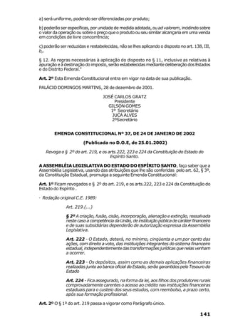 a) será uniforme, podendo ser diferenciadas por produto;

b) poderão ser específicas, por unidade de medida adotada, ou ad valorem, incidindo sobre
o valor da operação ou sobre o preço que o produto ou seu similar alcançaria em uma venda
em condições de livre concorrência;

c) poderão ser reduzidas e restabelecidas, não se lhes aplicando o disposto no art. 138, III,
b,.

§ 12. As regras necessárias à aplicação do disposto no § 11, inclusive as relativas à
apuração e à destinação do imposto, serão estabelecidas mediante deliberação dos Estados
e do Distrito Federal.”

Art. 2º Esta Emenda Constitucional entra em vigor na data de sua publicação.

PALÁCIO DOMINGOS MARTINS, 28 de dezembro de 2001.

                                  JOSÉ CARLOS GRATZ
                                       Presidente
                                    GILSON GOMES
                                     1º Secretário
                                      JUCA ALVES
                                     2ºSecretário


        EMENDA CONSTITUCIONAL Nº 37, DE 24 DE JANEIRO DE 2002

                        (Publicada no D.O.E, de 25.01.2002)

   Revoga o § 2º do art. 219, e os arts.222, 223 e 224 da Constituição do Estado do
                                    Espírito Santo.

A ASSEMBLÉIA LEGISLATIVA DO ESTADO DO ESPÍRITO SANTO, faço saber que a
Assembléia Legislativa, usando das atribuições que lhe são conferidas pelo art. 62, § 3º,
da Constituição Estadual, promulga a seguinte Emenda Constitucional:

Art. 1º Ficam revogados o § 2º do art. 219, e os arts.222, 223 e 224 da Constituição do
Estado do Espírito .

· Redação original C.E. 1989:

              Art. 219.(...)

              § 2º A criação, fusão, cisão, incorporação, alienação e extinção, ressalvada
              neste caso a competência da União, de instituição pública de caráter financeiro
              e de suas subsidiárias dependerão de autorização expressa da Assembléia
              Legislativa.

              Art. 222 - O Estado, deterá, no mínimo, cinqüenta e um por cento das
              ações, com direito a voto, das instituições integrantes do sistema financeiro
              estadual, independentemente das transformações jurídicas que nelas venham
              a ocorrer.

              Art. 223 - Os depósitos, assim como as demais aplicações financeiras
              realizadas junto ao banco oficial do Estado, serão garantidos pelo Tesouro do
              Estado

              Art. 224 - Fica assegurado, na forma da lei, aos filhos dos produtores rurais
              comprovadamente carentes o acesso ao crédito nas instituições financeiras
              estaduais para o custeio dos seus estudos, com reembolso, a prazo certo,
              após sua formação profissional.

Art. 2º O § 1º do art. 219 passa a vigorar como Parágrafo único.

                                                                                       141
 