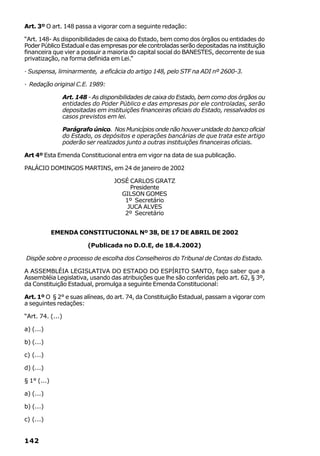 Art. 3º O art. 148 passa a vigorar com a seguinte redação:

“Art. 148- As disponibilidades de caixa do Estado, bem como dos órgãos ou entidades do
Poder Público Estadual e das empresas por ele controladas serão depositadas na instituição
financeira que vier a possuir a maioria do capital social do BANESTES, decorrente de sua
privatização, na forma definida em Lei.”

· Suspensa, liminarmente, a eficácia do artigo 148, pelo STF na ADI nº 2600-3.

· Redação original C.E. 1989:

                  Art. 148 - As disponibilidades de caixa do Estado, bem como dos órgãos ou
                  entidades do Poder Público e das empresas por ele controladas, serão
                  depositadas em instituições financeiras oficiais do Estado, ressalvados os
                  casos previstos em lei.

                  Parágrafo único. Nos Municípios onde não houver unidade do banco oficial
                  do Estado, os depósitos e operações bancárias de que trata este artigo
                  poderão ser realizados junto a outras instituições financeiras oficiais.

Art 4º Esta Emenda Constitucional entra em vigor na data de sua publicação.

PALÁCIO DOMINGOS MARTINS, em 24 de janeiro de 2002

                                    JOSÉ CARLOS GRATZ
                                         Presidente
                                      GILSON GOMES
                                       1º Secretário
                                        JUCA ALVES
                                       2º Secretário


             EMENDA CONSTITUCIONAL Nº 38, DE 17 DE ABRIL DE 2002

                           (Publicada no D.O.E, de 18.4.2002)

Dispõe sobre o processo de escolha dos Conselheiros do Tribunal de Contas do Estado.

A ASSEMBLÉIA LEGISLATIVA DO ESTADO DO ESPÍRITO SANTO, faço saber que a
Assembléia Legislativa, usando das atribuições que lhe são conferidas pelo art. 62, § 3º,
da Constituição Estadual, promulga a seguinte Emenda Constitucional:

Art. 1º O § 2° e suas alíneas, do art. 74, da Constituição Estadual, passam a vigorar com
a seguintes redações:

“Art. 74. (...)

a) (...)

b) (...)

c) (...)

d) (...)

§ 1° (...)

a) (...)

b) (...)

c) (...)


142
 