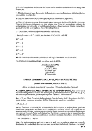 § 2° - Os Conselheiros do Tribunal de Contas serão escolhidos obedecendo-se a seguinte
proporção:

I – 03 (três) de escolha do Governador do Estado, com aprovação da Assembléia Legislativa,
observado a condição de:

a) 01 (um) de livre indicação, com aprovação da Assembléia Legislativa;

b) 02 (dois) alternadamente dentre Auditores e Membros do Ministério Público junto ao
Tribunal de Contas, indicados em lista tríplice pelo Tribunal, segundo os critérios de
antigüidade e merecimento, e recebida as indicações o Governador do Estado, indicará um
que submeterá à aprovação da Assembléia Legislativa.

II – 04 (quatro) escolhidos pela Assembléia Legislativa;

· Redação anterior E.C.. 26/00, ver também E. C. 02/90 e 17/99.

§ 3° (...)

§ 4° (...)

§ 5° (...)

§ 6° (...)

§ 7° (...)”

Art.2º Esta Emenda Constitucional entra em vigor na data de sua publicação.

PALÁCIO DOMINGOS MARTINS, em 17 de abril de 2002.

                                 JOSÉ CARLOS GRATZ
                                      Presidente
                                   GILSON GOMES
                                    1° Secretário
                                     JUCA ALVES
                                    2° Secretário


             EMENDA CONSTITUCIONAL Nº 39, DE 16 DE MAIO DE 2002

                       (Publicada no D.O.E, de 20.5.2002)

         Altera a redação do artigo 32 e do artigo 146 da Constituição Estadual.

A ASSEMBLÉIA LEGISLATIVA DO ESTADO DO ESPÍRITO SANTO, faço saber que a
Assembléia Legislativa, usando das atribuições que lhe são conferidas pelo art. 62, § 3º,
da Constituição Estadual, promulga a seguinte Emenda Constitucional:

Art. 1° O art. 32 da Constituição Estadual do Espírito Santo, de 05 de outubro de 1989,
passa a viger contendo os incisos XXIV e XXV com as seguintes redações:

“Art. 32. (...)

XXIV – É vedada a contratação, a manutenção de contratos , a realização de qualquer
espécie de pagamento, repasse, a concessão de incentivos, benefícios, privilégios ou
qualquer outro tipo de vantagem a pessoas jurídicas, que estejam em situação irregular
para com a Fazenda Federal, Estadual ou Municipal, enquanto durar essa situação,
importando em crime de responsabilidade a inobservância do disposto no presente inciso.

· ver também E.C.. 43/03.

XXV – Os créditos devidos a particulares somente serão pagos mediante prévia comprovação
da situação de regularidade dos mesmos para com a Fazenda Federal, Estadual e Municipal.”
                                                                                    143
 