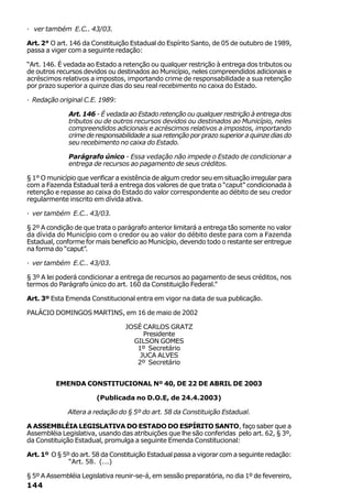 · ver também E.C.. 43/03.

Art. 2° O art. 146 da Constituição Estadual do Espírito Santo, de 05 de outubro de 1989,
passa a viger com a seguinte redação:

“Art. 146. É vedada ao Estado a retenção ou qualquer restrição à entrega dos tributos ou
de outros recursos devidos ou destinados ao Município, neles compreendidos adicionais e
acréscimos relativos a impostos, importando crime de responsabilidade a sua retenção
por prazo superior a quinze dias do seu real recebimento no caixa do Estado.

· Redação original C.E. 1989:

              Art. 146 - É vedada ao Estado retenção ou qualquer restrição à entrega dos
              tributos ou de outros recursos devidos ou destinados ao Município, neles
              compreendidos adicionais e acréscimos relativos a impostos, importando
              crime de responsabilidade a sua retenção por prazo superior a quinze dias do
              seu recebimento no caixa do Estado.

              Parágrafo único - Essa vedação não impede o Estado de condicionar a
              entrega de recursos ao pagamento de seus créditos.

§ 1° O município que verificar a existência de algum credor seu em situação irregular para
com a Fazenda Estadual terá a entrega dos valores de que trata o “caput” condicionada à
retenção e repasse ao caixa do Estado do valor correspondente ao débito de seu credor
regularmente inscrito em dívida ativa.

· ver também E.C.. 43/03.

§ 2º A condição de que trata o parágrafo anterior limitará a entrega tão somente no valor
da dívida do Município com o credor ou ao valor do débito deste para com a Fazenda
Estadual, conforme for mais benefício ao Município, devendo todo o restante ser entregue
na forma do “caput”.

· ver também E.C.. 43/03.

§ 3º A lei poderá condicionar a entrega de recursos ao pagamento de seus créditos, nos
termos do Parágrafo único do art. 160 da Constituição Federal.”

Art. 3º Esta Emenda Constitucional entra em vigor na data de sua publicação.

PALÁCIO DOMINGOS MARTINS, em 16 de maio de 2002

                                 JOSÉ CARLOS GRATZ
                                      Presidente
                                   GILSON GOMES
                                    1º Secretário
                                     JUCA ALVES
                                    2º Secretário


         EMENDA CONSTITUCIONAL Nº 40, DE 22 DE ABRIL DE 2003

                       (Publicada no D.O.E, de 24.4.2003)

             Altera a redação do § 5º do art. 58 da Constituição Estadual.

A ASSEMBLÉIA LEGISLATIVA DO ESTADO DO ESPÍRITO SANTO, faço saber que a
Assembléia Legislativa, usando das atribuições que lhe são conferidas pelo art. 62, § 3º,
da Constituição Estadual, promulga a seguinte Emenda Constitucional:

Art. 1º O § 5º do art. 58 da Constituição Estadual passa a vigorar com a seguinte redação:
              “Art. 58. (...)

§ 5º A Assembléia Legislativa reunir-se-á, em sessão preparatória, no dia 1º de fevereiro,
144
 