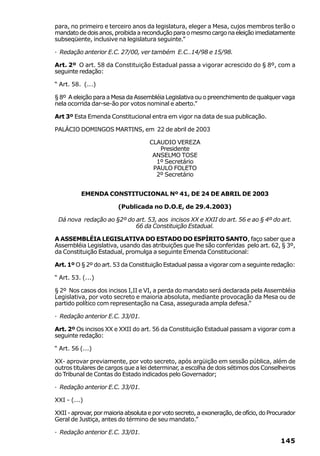 para, no primeiro e terceiro anos da legislatura, eleger a Mesa, cujos membros terão o
mandato de dois anos, proibida a recondução para o mesmo cargo na eleição imediatamente
subseqüente, inclusive na legislatura seguinte.”

· Redação anterior E.C. 27/00, ver também E.C..14/98 e 15/98.

Art. 2º O art. 58 da Constituição Estadual passa a vigorar acrescido do § 8º, com a
seguinte redação:

“ Art. 58. (...)

§ 8º A eleição para a Mesa da Assembléia Legislativa ou o preenchimento de qualquer vaga
nela ocorrida dar-se-ão por votos nominal e aberto.”

Art 3º Esta Emenda Constitucional entra em vigor na data de sua publicação.

PALÁCIO DOMINGOS MARTINS, em 22 de abril de 2003

                                     CLAUDIO VEREZA
                                        Presidente
                                      ANSELMO TOSE
                                       1º Secretário
                                      PAULO FOLETO
                                       2º Secretário


          EMENDA CONSTITUCIONAL Nº 41, DE 24 DE ABRIL DE 2003

                         (Publicada no D.O.E, de 29.4.2003)

 Dá nova redação ao §2º do art. 53, aos incisos XX e XXII do art. 56 e ao § 4º do art.
                           66 da Constituição Estadual.

A ASSEMBLÉIA LEGISLATIVA DO ESTADO DO ESPÍRITO SANTO, faço saber que a
Assembléia Legislativa, usando das atribuições que lhe são conferidas pelo art. 62, § 3º,
da Constituição Estadual, promulga a seguinte Emenda Constitucional:

Art. 1º O § 2º do art. 53 da Constituição Estadual passa a vigorar com a seguinte redação:

“ Art. 53. (...)

§ 2º Nos casos dos incisos I,II e VI, a perda do mandato será declarada pela Assembléia
Legislativa, por voto secreto e maioria absoluta, mediante provocação da Mesa ou de
partido político com representação na Casa, assegurada ampla defesa.”

· Redação anterior E.C. 33/01.

Art. 2º Os incisos XX e XXII do art. 56 da Constituição Estadual passam a vigorar com a
seguinte redação:

“ Art. 56 (...)

XX- aprovar previamente, por voto secreto, após argüição em sessão pública, além de
outros titulares de cargos que a lei determinar, a escolha de dois sétimos dos Conselheiros
do Tribunal de Contas do Estado indicados pelo Governador;

· Redação anterior E.C. 33/01.

XXI - (...)

XXII - aprovar, por maioria absoluta e por voto secreto, a exoneração, de ofício, do Procurador
Geral de Justiça, antes do término de seu mandato.”

· Redação anterior E.C. 33/01.
                                                                                         145
 