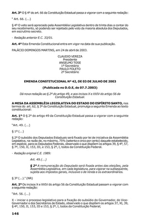 Art. 3º O § 4º do art. 66 da Constituição Estadual passa a vigorar com a seguinte redação:

“ Art. 66. (...)

§ 4º O veto será apreciado pela Assembléia Legislativa dentro de trinta dias a contar do
seu recebimento, só podendo ser rejeitado pelo voto da maioria absoluta dos Deputados,
em escrutínio secreto.

· Redação anterior E.C. 33/01.

Art. 4º Esta Emenda Constitucional entra em vigor na data de sua publicação.

PALÁCIO DOMINGOS MARTINS, em 24 de abril de 2003.

                                      CLAUDIO VEREZA
                                         Presidente
                                       ANSELMO TOSE
                                        1º Secretário
                                       PAULO FOLETO
                                        2º Secretário


             EMENDA CONSTITUCIONAL Nº 42, DE 03 DE JULHO DE 2003

                           (Publicada no D.O.E, de 07.7.2003)

      Dá nova redação ao § 2º do artigo 49, e aos incisos X e XXIV do artigo 56 da
                               Constituição Estadual.

A MESA DA ASSEMBLÉIA LEGISLATIVA DO ESTADO DO ESPÍRITO SANTO, nos
termos do art. 62, § 3º da Constituição Estadual, promulga a seguinte Emenda ao texto
constitucional:

Art. 1º O § 2º do artigo 49 da Constituição Estadual passa a vigorar com a seguinte
redação:

“Art. 49. (...)

§ 1º (...)

§ 2º O subsídio dos Deputados Estaduais será fixado por lei de iniciativa da Assembléia
Legislativa, na razão de, no máximo, 75% (setenta e cinco por cento) daquele estabelecido,
em espécie, para os Deputados Federais, observado o que dispõem os artigos 39, § 4º, 57,
§ 7º, 150, II, 153, III, e 153, § 2º, I, todos da Constituição Federal.

· Redação original C.E. 1989:

                  Art. 49.(...)

                  § 2º A remuneração do Deputado será fixada antes das eleições, pela
                  Assembléia Legislativa, em cada legislatura, para vigorar na subseqüente,
                  sujeita aos impostos gerais, inclusive o de renda e os extraordinários.

§ 3º (...).” (NR)

Art. 2º Os incisos X e XXIV do artigo 56 da Constituição Estadual passam a vigorar com
a seguinte redação:

“Art. 56. (...)

X – iniciar o processo legislativo para a fixação do subsídio do Governador, do Vice-
Governador e dos Secretários de Estado, observado o que dispõem os artigos 37, XI, 39,
§ 4º, 150, II, 153, III e 153, § 2º, I, todos da Constituição Federal;

146
 