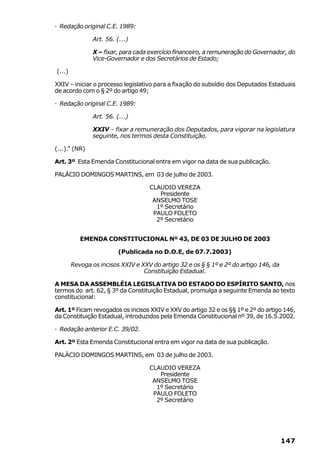 · Redação original C.E. 1989:

                Art. 56. (...)

                X – fixar, para cada exercício financeiro, a remuneração do Governador, do
                Vice-Governador e dos Secretários de Estado;

(...)

XXIV – iniciar o processo legislativo para a fixação do subsídio dos Deputados Estaduais
de acordo com o § 2º do artigo 49;

· Redação original C.E. 1989:

                Art. 56. (...)

                XXIV – fixar a remuneração dos Deputados, para vigorar na legislatura
                seguinte, nos termos desta Constituição.

(...).” (NR)

Art. 3º Esta Emenda Constitucional entra em vigor na data de sua publicação.

PALÁCIO DOMINGOS MARTINS, em 03 de julho de 2003.

                                    CLAUDIO VEREZA
                                       Presidente
                                     ANSELMO TOSE
                                      1º Secretário
                                     PAULO FOLETO
                                      2º Secretário


           EMENDA CONSTITUCIONAL Nº 43, DE 03 DE JULHO DE 2003

                          (Publicada no D.O.E, de 07.7.2003)

        Revoga os incisos XXIV e XXV do artigo 32 e os § § 1º e 2º do artigo 146, da
                                  Constituição Estadual.

A MESA DA ASSEMBLÉIA LEGISLATIVA DO ESTADO DO ESPÍRITO SANTO, nos
termos do art. 62, § 3º da Constituição Estadual, promulga a seguinte Emenda ao texto
constitucional:

Art. 1º Ficam revogados os incisos XXIV e XXV do artigo 32 e os §§ 1º e 2º do artigo 146,
da Constituição Estadual, introduzidos pela Emenda Constitucional nº 39, de 16.5.2002.

· Redação anterior E.C. 39/02.

Art. 2º Esta Emenda Constitucional entra em vigor na data de sua publicação.

PALÁCIO DOMINGOS MARTINS, em 03 de julho de 2003.

                                    CLAUDIO VEREZA
                                       Presidente
                                     ANSELMO TOSE
                                      1º Secretário
                                     PAULO FOLETO
                                      2º Secretário




                                                                                       147
 