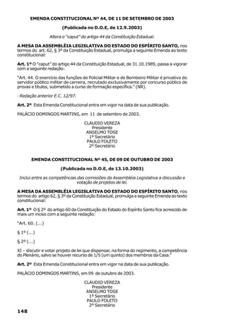 EMENDA CONSTITUCIONAL Nº 44, DE 11 DE SETEMBRO DE 2003

                        (Publicada no D.O.E, de 12.9.2003)

                  Altera o “caput” do artigo 44 da Constituição Estadual.

A MESA DA ASSEMBLÉIA LEGISLATIVA DO ESTADO DO ESPÍRITO SANTO, nos
termos do art. 62, § 3º da Constituição Estadual, promulga a seguinte Emenda ao texto
constitucional:

Art. 1º O “caput” do artigo 44 da Constituição Estadual, de 31.10.1989, passa a vigorar
com a seguinte redação:

“Art. 44. O exercício das funções de Policial Militar e de Bombeiro Militar é privativo do
servidor público militar de carreira, recrutado exclusivamente por concurso público de
provas e títulos, submetido a curso de formação específica.” (NR).

· Redação anterior E.C. 12/97.

Art. 2º Esta Emenda Constitucional entra em vigor na data de sua publicação.

PALÁCIO DOMINGOS MARTINS, em 11 de setembro de 2003.

                                    CLAUDIO VEREZA
                                       Presidente
                                     ANSELMO TOSE
                                      1º Secretário
                                     PAULO FOLETO
                                      2º Secretário


       EMENDA CONSTITUCIONAL Nº 45, DE 09 DE OUTUBRO DE 2003

                       (Publicada no D.O.E, de 13.10.2003)

 Inclui entre as competências das comissões da Assembléia Legislativa a discussão e
                             votação de projetos de lei.

A MESA DA ASSEMBLÉIA LEGISLATIVA DO ESTADO DO ESPÍRITO SANTO, nos
termos do artigo 62, § 3º da Constituição Estadual, promulga a seguinte Emenda ao texto
constitucional:

Art. 1º O § 2º do artigo 60 da Constituição do Estado do Espírito Santo fica acrescido de
mais um inciso com a seguinte redação:

“Art. 60. (...)

§ 1º (...)

§ 2º (...)

XI – discutir e votar projeto de lei que dispensar, na forma do regimento, a competência
do Plenário, salvo se houver recurso de 1/5 (um quinto) dos membros da Casa.”

Art. 2º Esta Emenda Constitucional entra em vigor na data de sua publicação.

PALÁCIO DOMINGOS MARTINS, em 09 de outubro de 2003.

                                    CLAUDIO VEREZA
                                       Presidente
                                     ANSELMO TOSE
                                      1º Secretário
                                     PAULO FOLETO
                                      2º Secretário
148
 