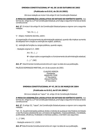 EMENDA CONSTITUCIONAL Nº 46, DE 16 DE OUTUBRO DE 2003

                       (Publicada no D.O.E, de 20.10.2003)

          Dá nova redação ao inciso V do artigo 91 da Constituição Estadual.

A MESA DA ASSEMBLÉIA LEGISLATIVA DO ESTADO DO ESPÍRITO SANTO, nos
termos do artigo 62, § 3º da Constituição Estadual, promulga a seguinte Emenda ao texto
constitucional:

Art. 1º O inciso V do artigo 91 da Constituição Estadual passa a vigorar com a seguinte
redação:

              “Art. 91. (...)

V – dispor, mediante decreto, sobre:

a) organização e funcionamento da administração estadual, quando não implicar aumento
de despesa nem criação ou extinção de orgãos públicos;

b) extinção de funções ou cargos públicos, quando vagos;

· Redação original C.E. 1989:

              Art. 91. (...)

              V – dispor sobre a organização e o funcionamento da administração estadual;

              (...).” (NR)

Art. 2º Esta Emenda Constitucional entra em vigor na data de sua publicação.

PALÁCIO DOMINGOS MARTINS, em 16 de outubro de 2003.

                                   CLAUDIO VEREZA
                                      Presidente
                                    ANSELMO TOSE
                                     1º Secretário
                                    PAULO FOLETO
                                     2º Secretário


         EMENDA CONSTITUCIONAL Nº 47, DE 31 DE MARÇO DE 2004

                      (Publicada no D.O.E, de 07.04.2004)*

          Dá nova redação ao “caput” do artigo 32 da Constituição Estadual.

A MESA DA ASSEMBLÉIA LEGISLATIVA DO ESTADO DO ESPÍRITO SANTO, nos
termos do artigo 62, § 3º da Constituição Estadual, promulga a seguinte Emenda ao texto
constitucional:

Art. 1º O artigo 32, “caput”, da Constituição Estadual passa a vigorar com a seguinte
redação:

“Art. 32. As administrações públicas direta e indireta de quaisquer dos Poderes do Estado
e dos Municípios obedecerão aos princípios de legalidade, impessoabilidade, moralidade,
publicidade, eficiência, finalidade e interesse público, e também aos seguintes:

(...)” (NR)

· Redação anterior E.C. 23/99.

Art. 2º Esta Emenda Constitucional entra em vigor na data de sua publicação.
                                                                                   149
 