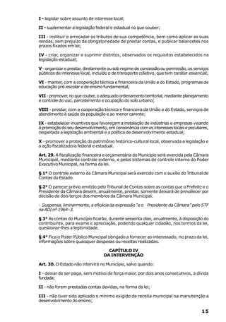 I - legislar sobre assunto de interesse local;

II - suplementar a legislação federal e estadual no que couber;

III - instituir e arrecadar os tributos de sua competência, bem como aplicar as suas
rendas, sem prejuízo da obrigatoriedade de prestar contas, e publicar balancetes nos
prazos fixados em lei;

IV - criar, organizar e suprimir distritos, observados os requisitos estabelecidos na
legislação estadual;

V - organizar e prestar, diretamente ou sob regime de concessão ou permissão, os serviços
públicos de interesse local, incluído o de transporte coletivo, que tem caráter essencial;

VI - manter, com a cooperação técnica e financeira da União e do Estado, programas de
educação pré-escolar e de ensino fundamental;

VII - promover, no que couber, o adequado ordenamento territorial, mediante planejamento
e controle do uso, parcelamento e ocupação do solo urbano;

VIII - prestar, com a cooperação técnica e financeira da União e do Estado, serviços de
atendimento à saúde da população e ao menor carente;

IX - estabelecer incentivos que favoreçam a instalação de indústrias e empresas visando
à promoção do seu desenvolvimento, em consonância com os interesses locais e peculiares,
respeitada a legislação ambiental e a política de desenvolvimento estadual;

X - promover a proteção do patrimônio histórico-cultural local, observada a legislação e
a ação fiscalizadora federal e estadual.

Art. 29. A fiscalização financeira e orçamentária do Município será exercida pela Câmara
Municipal, mediante controle externo, e pelos sistemas de controle interno do Poder
Executivo Municipal, na forma da lei.

§ 1° O controle externo da Câmara Municipal será exercido com o auxílio do Tribunal de
Contas do Estado.

§ 2° O parecer prévio emitido pelo Tribunal de Contas sobre as contas que o Prefeito e o
Presidente da Câmara devem, anualmente, prestar, somente deixará de prevalecer por
decisão de dois terços dos membros da Câmara Municipal.

· Suspensa, liminarmente, a eficácia da expressão “e o Presidente da Câmara” pelo STF
na ADI nº 1964–3.

§ 3° As contas do Município ficarão, durante sessenta dias, anualmente, à disposição do
contribuinte, para exame e apreciação, podendo qualquer cidadão, nos termos da lei,
questionar-lhes a legitimidade.

§ 4° Fica o Poder Público Municipal obrigado a fornecer ao interessado, no prazo da lei,
informações sobre quaisquer despesas ou receitas realizadas.

                                    CAPÍTULO IV
                                  DA INTERVENÇÃO

Art. 30. O Estado não intervirá no Município, salvo quando:

I - deixar de ser paga, sem motivo de força maior, por dois anos consecutivos, a dívida
fundada;

II - não forem prestadas contas devidas, na forma da lei;

III - não tiver sido aplicado o mínimo exigido da receita municipal na manutenção e
desenvolvimento do ensino;

                                                                                      15
 