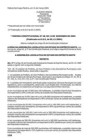 Palácio Domingos Martins, em 31 de março 2004.

                                   CLAUDIO VEREZA
                                      Presidente
                                    ANSELMO TOSE
                                     1º Secretário
                                    PAULO FOLETO
                                     2º Secretário

* Republicada por ter saído com incorreção

(1ª Publicação no D.O.E de 02.4.2004).


   * EMENDA CONSTITUCIONAL Nº 48, DE 14 DE DEZEMBRO DE 2004
                       (Publicada no D.O.E, de 05.12.2004)

                Altera a redação do artigo 26 da Constituiçãon Estadual.

A MESA DA ASSEMBLÉIA LEGISLATIVA DO ESTADO DO ESPÍRITO SANTO, nos
termos do artigo 62, § 3º da Constituição Estadual, promulga a seguinte Emenda ao texto
constitucional:

         A ASSEMBLÉIA LEGISLATIVA DO ESTADO DO ESPÍRITO SANTO

                                       DECRETA:

Art. 1º O artigo 26 da Constituição Estadual do Estado do Espírito Santo, de 05.10.1989
passa a vigorar com a seguinte redação:

“Art. 26. O subsídio do Prefeito, do Vice-Prefeito e dos Secretários Municipais e dos
Vereadores serão fixados, observado o seguinte:

I - os subsídios do Prefeito, do Vice-Prefeito e dos Secretários Municipais serão fixados
por lei de iniciativa da Câmara Municipal, observado o que dispõe os artigos 37, XI, 39, §
4º, 150, II, 153, III e 153, § 2º, I da Constituição Federal.

II - o subsídio dos Vereadores será fixado pelas respectivas Câmaras Municipais em cada
legislatura, para a subseqüente, observado o que dispõe esta Constituição, os critérios
estabelecidos na respectiva Lei Orgânica e os seguintes limites máximos:

a) em municípios de até 10.000 (dez mil) habitantes, o subsídio máximo dos Vereadores
corresponderá a 20% (vinte por cento) do subsídio dos Deputados Estaduais;

b) em municípios de 10.001 (dez mil e um) a 50.000 (cinqüenta mil) habitantes, o subsídio
máximo dos Vereadores corresponderá a 30% (trinta por cento) do subsídio dos Deputados
Estaduais;

c) em municípios de 50.001 (cinqüenta mil e um) a 100.000 (cem mil) habitantes, o
subsídio máximo dos Vereadores corresponderá a 40% (quarenta por cento) do subsídio
dos Deputados Estaduais;

d) em municípios de 100.001 (cem mil e um) a 300.000 (trezentos mil) habitantes, o
subsídio máximo dos Vereadores corresponderá a 50% (cinqüenta por cento) do subsídio
dos Deputados Estaduais;

e) em municípios de 300.001 (trezentos mil e um) a 500.000 (quinhentos mil) habitantes,
o subsídio máximo dos Vereadores corresponderá a 60% (sessenta por cento) do subsídio
dos Deputados Estaduais;

f) em municípios de mais de 500.000 (quinhentos mil) habitantes, o subsídio máximo dos
Vereadores corresponderá a 75% (setenta e cinco por cento) do subsídio dos Deputados
Estaduais.”(NR)
150
 