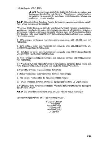 · Redação original C.E. 1989:

               Art. 26. A remuneração do Prefeito, do Vice-Prefeito e dos Vereadores será
              fixada antes das eleições, pela Câmara Municipal, em cada legislatura,
              para vigorar na subseqüente, sujeita aos impostos gerais, inclusive o de
              renda e os    extraordinários.

Art. 2º A Constituição do Estado do Espírito Santo passa a vigorar acrescida de mais 01
(um) artigo, com a seguinte redação:

“Art. 26-A. O total da despesa do Poder Legislativo Municipal, incluídos os subsídios dos
Vereadores e excluídos os gastos com inativos, não poderá ultrapassar os seguintes
percentuais, relativos ao somatório da receita tributária e das transferências previstas no
§ 5º do artigo 153 e nos artigos 158 e 159 da Constituição Federal, efetivamente realizado
no exercício anterior:

I - 08% (oito por cento) para municípios com população de até 100.000 (cem mil)
habitantes;

II - 07% (sete por cento) para municípios com população entre 100.001 (cem mil e um)
e 300.000 (trezentos mil) habitantes;

III - 06% (seis por cento) para municípios com população entre 300.001 (trezentos mil e
um) e 500.000 (quinhentos mil) habitantes;

IV - 05% (cinco por cento) para municípios com população acima de 500.000 (quinhentos
mil) habitantes;

§ 1º A Câmara Municipal não gastará mais de 70% (setenta por cento) de sua receita com
folha de pagamento, incluído o gasto com o subsídio de seus Vereadores.

§ 2º Constitui crime de responsabilidade do Prefeito:

I - efetuar repasse que supere os limites definidos neste artigo;

II - não enviar o repasse até o dia 20 (vinte) de cada mês; ou

III - enviar o repasse, a menor, em relação à proporção fixada na Lei Orçamentária.

§ 3º Constituiu crime de responsabilidade do Presidente da Câmara Municipal o desrespeito
ao § 1º deste artigo.”

Art. 3º Esta Emenda Constitucional entra em vigor na data de sua publicação.


Palácio Domingos Martins, em 14 de dezembro de 2004.

                                   CLAUDIO VEREZA
                                       Presidente
                                    ANSELMO TOSE
                                     1º Secretário
                                    PAULO FOLETTO
                                      2º Secretár




                                                                                     151
 