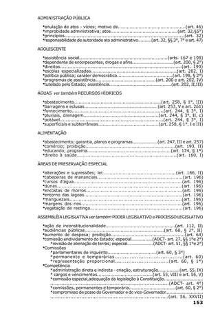 ADMINISTRAÇÃO PÚBLICA

  ·anulação de atos - vícios; motivo de..............................................(art. 46)
  ·improbidade administrativa; atos..............................................(art. 32,§5°)
  ·princípios..............................................................................(art. 32)
  ·responsabilidade de autoridade ato administrativo..........(art. 32, §§ 3°, 7° e art. 47)
ADOLESCENTE

  ·assistência social............................................................(arts. 167 e 198)
  ·dependente de entorpecentes, drogas e afins.............................(art. 200, § 2°)
  ·direitos...............................................................................(art. 199)
  ·escolas especializadas.........................................................(art. 202, I)
  ·política pública; caráter democrático......................................(art. 198, § 2°)
  ·programas de assistência.........................................(art. 200 e art. 202, IV)
  ·tutelado pelo Estado; assistência...........................................(art. 202, II,III)
ÁGUAS ver também RECURSOS HÍDRICOS

  ·abastecimento...........................................................(art. 258, § 1°, III)
  ·barragens e eclusas..................................................(art. 253, V e art. 261)
  ·fornecimento.............................................................(art. 244, § 3°, I)
  ·pluviais, drenagem...................................................(art. 244, § 3°, II, c)
  ·potável....................................................................(art. 244, § 3°, I)
  ·superficiais e subterrâneas.........................................(art. 258, § 1°, I e III)
ALIMENTAÇÃO

  ·abastecimento; garantia, planos e programas..................(art. 247, III e art. 257)
  ·comércio; proibição............................................................(art. 193, II)
  ·educando; programa.........................................................(art. 174, § 1º)
  ·direito à saúde..................................................................(art. 160, I)
ÁREAS DE PRESERVAÇÃO ESPECIAL

  ·alterações e supressões; lei..................................................(art. 186, II)
  ·cabeceiras de mananciais..........................................................(art. 196)
  ·cursos d’água........................................................................(art. 196)
  ·dunas.................................................................................(art. 196)
  ·encostas de morros.................................................................(art. 196)
  ·entorno das lagoas...................................................................(art. 196)
  ·manguezais.........................................................................(art. 196)
  ·margens dos rios....................................................................(art. 196)
  ·vegetação de restinga...............................................................(art. 196)
ASSEMBLÉIA LEGISLATIVA ver também PODER LEGISLATIVO e PROCESSO LEGISLATIVO

  ·ação de inconstitucionalidade...............................................(art. 112, II)
  ·audiências públicas.....................................................(art. 60, § 2°, II)
  ·aumento de despesa; proibição..................................................(art. 64)
  ·comissão endividamento do Estado; especial...............(ADCT- art. 27, §§ 1°e 2°)
     *revisão de alienação de terras; especial...................(ADCT- art. 51, §§ 1°e 2°)
  ·Comissões
     *parlamentares de inquérito.................................(art. 60, § 3°)
     *permanente e temporárias........................................(art. 60)
     *representação proporcional................................(art. 60, § 1°)
  ·Competência
     *administração direta e indireta - criação, estruturação...............(art. 55, IX)
     * cargos e vencimentos......................................(art. 55, VIII e art. 56, V)
     *comissão especial,adequação da legislação à Constituição............................
     ..........................................................................(ADCT- art. 4°)
     *comissões, permanentes e temporária................................(art. 60, § 2°)
     *compromisso de posse do Governador e do vice-Governador............................
     ............................................................................(art. 56, XXVII)
                                                                                             153
 