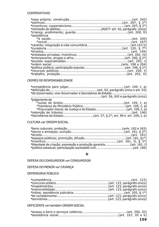 COOPERATIVAS

  ·casa própria; construção...........................................................(art. 242)
  ·estímulo.......................................................................(art. 207, § 2°)
  ·incentivos; cooperativismo..................................................(art. 207, § 2°)
  ·remissão de débitos.........................................(ADCT- art. 42, parágrafo único)
  ·criança, acolhimento; guarda.................................................(art. 200, II)
  ·assistência
      *à saúde..........................................................................(art. 200)
      *social............................................................................(art. 167)
  ·carente; integração à vida comunitária..........................................(art.167,V)
  ·curadoria......................................................................(art. 120, § 7°)
  ·direitos...............................................................................(art. 199)
  ·entidades privadas; incentivos................................................(art. 202, IV)
  ·entorpecente, drogas e afins................................................(art. 200, § 2°)
  ·escolas especializadas.........................................................(art. 202, I)
  ·ordem social..................................................................(arts. 198 a 204)
  ·política pública; participação popular.......................................(art. 198, § 2°)
  ·recursos públicos...............................................................(art. 200, I)
  ·trabalho, proteção..............................................................(art. 202, II)
CRIMES DE RESPONSABILIDADE

  ·competência para julgar.....................................................(art. 109, I, a)
  ·definição de.............................................(art. 92, parágrafo único e art. 93)
  ·do Governador, vice-Governador e Secretários de Estado ..................................
  ..................................................................(art. 56, XXI e parágrafo único)
  ·julgamento de
     *juízes de direito.........................................................(art. 109, I, a)
     *membros do Ministério Público........................................(art. 109, I, a)
     *Procurador-Geral; de Justiça e do Estado..............................(art. 109, I, a)
  ·
  retenção de tributos.................................................................(art. 146)
  ·
  Secretários de Estado.............................(art. 57, § 2°; art. 99 e art. 109, I, a)

CULTURA ver ORDEM SOCIAL

  ·bens culturais; proteção....................................................(arts. 182 e 183)
  ·danos e ameaças; punição..................................................(art. 181, § 2°)
  ·direito................................................................................(art. 181)
  ·espaços públicos; promoção, difusão........................................(art. 181, §1°)
  ·incentivo...................................................................(art. 181, II, § 3°)
  ·liberdade de criação, expressão e produção garantia.........................(art. 181, I)
  ·política estadual; participação sociedade civil....................................(art. 184)
                                                D

DEFESA DO CONSUMIDOR ver CONSUMIDOR

DEFESA DO MENOR ver CRIANÇA

DEFENSORIA PÚBLICA

  ·competência........................................................................(art. 123)
  ·concurso público..................................................(art. 123, parágrafo único)
  ·impedimentos.....................................................(art. 123, parágrafo único)
  ·inamovibilidade...................................................(art. 123, parágrafo único)
  ·índios; assistência judiciária................................................(art. 205, § 1°)
  ·lei complementar.................................................(art. 123, parágrafo único)
  ·servidores.........................................................(art. 123, parágrafo único)
DEFICIENTE ver também ORDEM SOCIAL

  ·acesso a bens e serviços coletivos..........................................(art. 200, III)
  ·assistência social........................................................(art. 167, III e V)
                                                                                             159
 