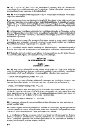 IV - o Tribunal de Justiça do Estado der provimento à representação para assegurar a
observância de princípios indicados nas Constituições Federal e Estadual, ou para prover
a execução de lei, de ordem ou de decisão judicial.

Art. 31. A intervenção em Município dar-se-á por decreto do Governador, observado o
seguinte procedimento:

I - comprovados os fatos previstos nos incisos I a III do artigo anterior, o Governador, de
ofício, ou mediante denúncia de qualquer autoridade pública ou de cidadão, em vinte e
quatro horas, decretará a intervenção, justificando-a, em igual prazo, à Assembléia
Legislativa, que, se estiver em recesso, será convocada extraordinariamente para apreciá-
la;

II - na hipótese do inciso IV do artigo anterior, recebida a solicitação do Tribunal de Justiça,
o Governador, se não puder determinar a execução de lei, de ordem ou de decisão judicial,
expedirá, em quarenta e oito horas, o decreto de intervenção, comunicando o seu ato à
Assembléia Legislativa.

§ 1° O decreto de intervenção, que especificará a amplitude, o prazo e as condições de
execução e que, se couber, nomeará o interventor, será submetido à apreciação da
Assembléia Legislativa, no prazo de vinte e quatro horas.

§ 2° O interventor deverá prestar contas de sua administração à Câmara Municipal e ao
Tribunal de Contas, sob as mesmas condições estabelecidas para o Prefeito Municipal.

§ 3° Cessados os motivos da intervenção ou findo o prazo legal, a autoridade afastada
reassumirá suas funções, salvo se ocorrer impedimento legal.

                                    CAPÍTULO V
                             DA ADMINISTRAÇÃO PÚBLICA

                                         Seção I
                                    Disposições Gerais

Art. 32. As administrações públicas direta e indireta de quaisquer dos Poderes do Estado
e dos Municípios obedecerão aos princípios de legalidade, impessoalidade, moralidade,
publicidade, eficiência, finalidade e interesse público, e também aos seguintes:

· “Caput” com redação dada pela EC nº 47/04.

I - os cargos, empregos e funções públicas são acessíveis aos brasileiros que preencham
os requisitos estabelecidos em lei, assim como os estrangeiros, na forma da lei;

· Inciso I com redação dada pela EC nº 23/99.

II - a investidura em cargo ou emprego público depende de aprovação prévia em concurso
público de provas ou de provas e títulos, de acordo com a natureza e a complexibilidade do
cargo ou emprego, na forma prevista em lei, ressalvadas as nomeações para cargo em
comissão declarado em lei de livre nomeação e exoneração;

· Inciso II com redação dada pela EC nº 23/99.

III - o prazo de validade do concurso público será de até dois anos, prorrogável uma
vez por igual período;

IV - durante o prazo improrrogável previsto no edital de convocação, aquele aprovado em
concurso público de provas ou de provas e títulos será convocado com prioridade sobre
novos concursados para assumir cargo ou emprego na carreira;

V - as funções de confiança, exercidas exclusivamente por servidores ocupantes de cargo
efetivo, e os cargos em comissão, a serem preenchidos por servidores de carreira nos
casos, condições e percentuais mínimos previstos em lei, destinam-se apenas às
atribuições de direção, chefia e assessoramento;

16
 