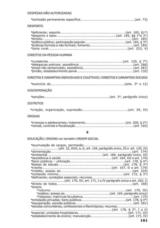 DESPESAS NÃO AUTORIZADAS

  ·comissão permanente específica...................................................(art. 73)
DESPORTO

  ·deficiente; esporte.............................................................(art. 185, §1°)
  ·desporto e lazer........................................................(art. 185, §§ 1°a 3°)
  ·direito................................................................................(art. 185)
  ·política pública; participação popular.......................................(art. 185, § 3°)
  ·práticas formais e não formais; fomento..........................................(art. 185)
  ·zona rural........................................................................(art. 253, V)
DIREITOS DA PESSOA HUMANA

  ·curadorias.....................................................................(art. 120, § 7°)
  ·delegacias policiais; assistência...................................................(art. 266)
  ·preso não sentenciado; assistência................................................(art. 267)
  ·prisão; estabelecimento penal.....................................................(art. 132)
DIREITOS E GARANTIAS INDIVIDUAIS E COLETIVOS / DIREITOS E GARANTIAS SOCIAIS

  ·exercício   do....................................................................(arts. 3° e 12)

DISCRIMINAÇÃO

  ·sanções.............................................................(art. 3°, parágrafo único)
DISTRITOS

 ·criação,   organização, supressão........................................(art. 28, IV)

DROGAS

  ·crianças e adolescentes; tratamento......................................(art. 200, § 2°)
  ·venda; controle e fiscalização.......................................................(art. 165)
                                                E

EDUCAÇÃO / ENSINO ver também ORDEM SOCIAL

  ·acumulação de cargos; permissão............................................................
  ...........................(art. 32, XVII, a, b; art. 104, parágrafo único, III e art. 120, IV)
  ·alimentação.........................................................................(art. 174)
  ·ambiental....................................................(art. 186, parágrafo único, XI)
  ·assistência à saúde................................................(art. 164, XII e art. 174)
  ·bens públicos – utilização...................................................(art. 178, § 4°)
  ·bolsas de estudo.............................................................(art. 178, § 3°)
  ·creche.................................................................(art. 167, II e art. 174)
  ·crédito; acesso ao...................................................................(art. 224)
  ·conteúdo mínimo.............................................................(art. 172, § 3°)
  ·deficiente; condições especiais; recursos....................................................
  ................................(art. 170, III; art. 171, I a IV parágrafo único e art. 202, I)
  ·direito de todos......................................................................(art. 168)
  ·ensino
       *noturno.....................................................................(art. 170, III)
       *público; acesso ao............................................(art. 169, parágrafo único)
       *religioso; matrícula facultativa................................................(art. 175)
  ·entidades privadas; bens públicos..........................................(art. 178, § 4°)
  ·equiparação, escolas públicas......................................................(art. 281)
  ·escolas comunitárias, confessionais e filantrópicas; recursos..............................
  ..........................................................................(art. 178, § 2°, I a V)
  ·especial; unidades hospitalares...............................................(art. 171, III)
  ·estabelecimento de ensino; manutenção....................................(art. 171, IV)
                                                                                             161
 