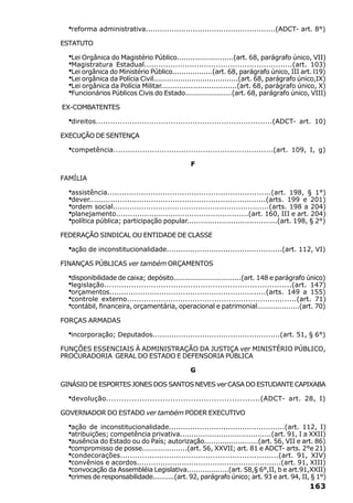 ·reforma administrativa.......................................................(ADCT- art. 8°)
ESTATUTO

  ·Lei Orgânica do Magistério Público.........................(art. 68, parágrafo único, VII)
  ·Magistratura Estadual..............................................................(art. 103)
  ·Lei orgânica do Ministério Público..................(art. 68, parágrafo único, III art. l19)
  ·Lei orgânica da Polícia Civil......................................(art. 68, parágrafo único,IX)
  ·Lei orgânica da Polícia Militar.................................(art. 68, parágrafo único, X)
  ·Funcionários Públicos Civis do Estado.....................(art. 68, parágrafo único, VIII)
EX-COMBATENTES

  ·direitos.........................................................................(ADCT-   art. 10)

EXECUÇÃO DE SENTENÇA

  ·competência..................................................................(art.   109, I, g)

                                                 F

FAMÍLIA

  ·assistência....................................................................(art. 198, § 1°)
  ·dever..........................................................................(arts. 199 e 201)
  ·ordem social..................................................................(arts. 198 a 204)
  ·planejamento........................................................(art. 160, III e art. 204)
  ·política pública; participação popular.......................................(art. 198, § 2°)
FEDERAÇÃO SINDICAL OU ENTIDADE DE CLASSE

  ·ação de inconstitucionalidade.................................................(art. 112, VI)
FINANÇAS PÚBLICAS ver também ORÇAMENTOS

  ·disponibilidade de caixa; depósito...............................(art. 148 e parágrafo único)
  ·legislação............................................................................(art. 147)
  ·orçamentos..................................................................(arts. 149 a 155)
  ·controle externo......................................................................(art. 71)
  ·contábil, financeira, orçamentária, operacional e patrimonial...................(art. 70)
FORÇAS ARMADAS

  ·incorporação; Deputados......................................................(art. 51, § 6°)
FUNÇÕES ESSENCIAIS À ADMINISTRAÇÃO DA JUSTIÇA ver MINISTÉRIO PÚBLICO,
PROCURADORIA GERAL DO ESTADO E DEFENSORIA PÚBLICA

                                                 G

GINÁSIO DE ESPORTES JONES DOS SANTOS NEVES ver CASA DO ESTUDANTE CAPIXABA

  ·devolução............................................................(ADCT-          art. 28, I)

GOVERNADOR DO ESTADO ver também PODER EXECUTIVO

  ·ação de inconstitucionalidade.................................................(art. 112, I)
  ·atribuições; competência privativa........................................(art. 91, I a XXII)
  ·ausência do Estado ou do País; autorização........................(art. 56, VII e art. 86)
  ·compromisso de posse....................(art. 56, XXVII; art. 81 e ADCT- arts. 2°e 21)
  ·condecorações.................................................................(art. 91, XIV)
  ·convênios e acordos.............................................................(art. 91, XIII)
  ·convocação da Assembléia Legislativa...................(art. 58,§ 6°,II, b e art.91,XXII)
  ·crimes de responsabilidade..........(art. 92, parágrafo único; art. 93 e art. 94, II, § 1°)
                                                                                                163
 