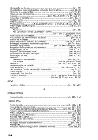 ·declaração de bens...................................................................(art. 89)
  ·decretação de calamidade pública e situação de emergência...............(art. 91, XX)
  ·decretos e regulamentos........................................................(art. 91, III)
  ·delegação de competência.....................................................(art. 91, XXI)
  ·eleição................................................(art. 79; art. 80,§§1° a 4° e art. 84)
  ·emendas à Constituição.........................................................(art. 62, II)
  ·impedimento.........................................................................(art. 83)
  ·informações......................................................................(art. 91, XV)
  ·iniciativa de leis.............(art. 63, parágrafo único, I a; art.64, I ; art.65 e art.91, II)
  ·intervenção nos Municípios.....................................................(art. 91, XII)
  ·mandato
     *duração...........................................................................(art. 85)
     *do Governador e Vice-Governador –término.............................................
     ...........................................................(ADCT- art. 21,parágrafo único)
  ·
  nomeação de autoridades.................................................(art.91, VII a X)
  ·
  organização da administração estadual.......................................(art. 91, V)
  ·
  perda de mandato....................................................................(art. 87)
  ·
  plano de governo; remessa à Assembléia..............................(art. 91, XI e XVI)
  ·
  prestação de contas à Assembléia Legislativa..............................(art. 91, XVIII)
  ·
  processo e julgamento.......................................(art. 56, XXI e parágrafo único)
  ·
  projeto de lei de diretrizes orçamentárias....................................(art. 91, XVI)
  ·
  promulgação de lei...............................................................(art. 91, III)
  ·
  proposta de orçamento anual...................................................(art. 91, XVI)
  ·
  provimento e extinção de cargos..............................................(art. 91, XIX)
  ·
  publicação de leis................................................................(art. 91, III)
  ·
  relatório
     *semestral à Assembléia..................................................(art. 91, XVII)
     *de viagem......................................................(art. 86, parágrafo único)
  ·
  renúncia............................................................(art. 56, XVIII e art. 88)
  ·
  representação de cidadão............................................................(art. 90)
  ·
  sanção de lei..........................................................(art. 55 e art. 91, III)
  ·
  Secretário de Estado; exoneração e nomeação..............................(art. 91, VI)
  ·
  substituição...........................................................................(art. 82)
  ·
  suspensão das funções...............................................................(art. 94)
  ·
  vacância do cargo......................................(art. 81, parágrafo único e art. 84)
  ·
  veto........................................................(art.66, §§ 2° a 6° e art. 91, IV)

GREVE

  ·servidor   público.................................................................(art. 32, VIII)

                                                H

HABEAS-CORPUS

  ·competência..................................................................(art.   109, I, c)

HABEAS-DATA

  ·competência..................................................................(art. 109, I, b)
  ·casa própria; cooperativas.........................................................(art. 242)
  ·construção; Companhia Habitacional do Espírito Santo............(art. 221, §§ 1° e 2°)
  ·estudos e pesquisa; condições habitacionais......................................(art. 239)
  ·infra-estrutura...................................................................(art. 238, IV)
  ·participação dos Municípios........................................................(art. 240)
  ·política habitacional.................................................................(art. 237)
  ·população de baixa renda............................................................(art. 237)
  ·recursos.............................................................................(art. 241)
  ·titulação de áreas de assentamento..............................................(art. 238,I)
  ·transporte.......................................................................(art. 238, IV)
  ·unidades habitacionais; padrões sanitários mínimos.......................(art. 238, III)

164
 
