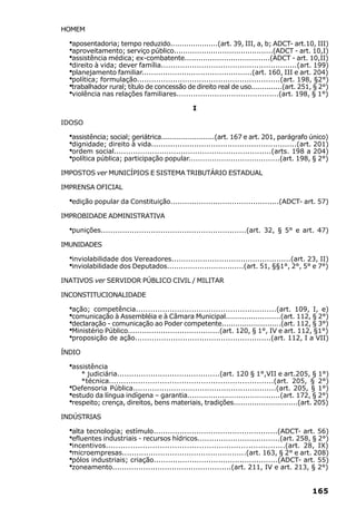 HOMEM

  ·aposentadoria; tempo reduzido.....................(art. 39, III, a, b; ADCT- art.10, III)
  ·aproveitamento; serviço público...........................................(ADCT - art. 10,I)
  ·assistência médica; ex-combatente.....................................(ADCT - art. 10,II)
  ·direito à vida; dever família.........................................................(art. 199)
  ·planejamento familiar...............................................(art. 160, III e art. 204)
  ·política; formulação............................................................(art. 198, §2°)
  ·trabalhador rural; título de concessão de direito real de uso..............(art. 251, § 2°)
  ·violência nas relações familiares...........................................(art. 198, § 1°)
                                                 I

IDOSO

  ·assistência; social; geriátrica........................(art. 167 e art. 201, parágrafo único)
  ·dignidade; direito à vida.............................................................(art. 201)
  ·ordem social..................................................................(arts. 198 a 204)
  ·política pública; participação popular.......................................(art. 198, § 2°)
IMPOSTOS ver MUNICÍPIOS E SISTEMA TRIBUTÁRIO ESTADUAL

IMPRENSA OFICIAL

  ·edição popular da Constituição..............................................(ADCT- art. 57)
IMPROBIDADE ADMINISTRATIVA

  ·punições.............................................................(art. 32, § 5° e art. 47)
IMUNIDADES

  ·inviolabilidade dos Vereadores..................................................(art. 23, II)
  ·inviolabilidade dos Deputados.................................(art. 51, §§1°, 2°, 5° e 7°)
INATIVOS ver SERVIDOR PÚBLICO CIVIL / MILITAR

INCONSTITUCIONALIDADE

  ·ação; competência..........................................................(art. 109, I, e)
  ·comunicação à Assembléia e à Câmara Municipal........................(art. 112, § 2°)
  ·declaração - comunicação ao Poder competente..........................(art. 112, § 3°)
  ·Ministério Público.......................................(art. 120, § 1°, IV e art. 112, §1°)
  ·proposição de ação.........................................................(art. 112, I a VII)
ÍNDIO

  ·assistência
        * judiciária...........................................(art. 120 § 1°,VII e art.205, § 1°)
        *técnica....................................................................(art. 205, § 2°)
  ·Defensoria Pública............................................................(art. 205, § 1°)
  ·estudo da língua indígena – garantia........................................(art. 172, § 2°)
  ·respeito; crença, direitos, bens materiais, tradições............................(art. 205)
INDÚSTRIAS

  ·alta tecnologia; estímulo....................................................(ADCT- art. 56)
  ·efluentes industriais - recursos hídricos...................................(art. 258, § 2°)
  ·incentivos.........................................................................(art. 28, IX)
  ·microempresas....................................................(art. 163, § 2° e art. 208)
  ·pólos industriais; criação....................................................(ADCT- art. 55)
  ·zoneamento..................................................(art. 211, IV e art. 213, § 2°)

                                                                                             165
 