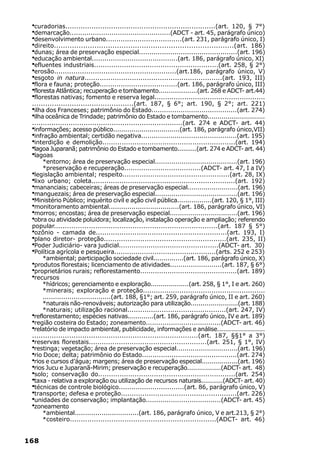 ·curadorias.....................................................................(art. 120, § 7°)
 ·demarcação................................................(ADCT - art. 45, parágrafo único)
 ·desenvolvimento urbano....................................(art. 231, parágrafo único, I)
 ·direito................................................................................(art. 186)
 ·dunas; área de preservação especial...............................................(art. 196)
 ·educação ambiental.........................................(art. 186, parágrafo único, XI)
 ·efluentes industriais..........................................................(art. 258, § 2°)
 ·erosão.........................................................(art.186, parágrafo único, V)
 ·esgoto in natura................................................................(art. 193, III)
 ·flora e fauna; proteção.....................................(art. 186, parágrafo único, III)
 ·floresta Atlântica; recuperação e tombamento....................(art. 268 e ADCT- art.44)
 ·florestas nativas; fomento e reserva legal....................................................
 ..............................................(art. 187, § 6°; art. 190, § 2°; art. 221)
 ·ilha dos Franceses; patrimônio do Estado.........................................(art. 274)
 ·ilha oceânica de Trindade; patrimônio do Estado e tombamento.............................
 ......................................................................(art. 274 e ADCT- art. 44)
 ·informações; acesso público.................................(art. 186, parágrafo único,VII)
 ·infração ambiental; certidão negativa..............................................(art. 195)
 ·interdição e demolição..............................................................(art. 194)
 ·lagoa Juparanã; patrimônio do Estado e tombamento..........(art. 274 e ADCT- art. 44)
 ·lagoas
      *entorno; área de preservação especial........................................(art. 196)
      *preservação e recuperação....................................(ADCT- art. 47, I a IV)
 ·legislação ambiental; respeito..................................................(art. 28, IX)
 ·lixo urbano; coleta...................................................................(art. 192)
 ·mananciais; cabeceiras; áreas de preservação especial.........................(art. 196)
 ·manguezais; área de preservação especial........................................(art. 196)
 ·Ministério Público; inquérito civil e ação civil pública.................(art. 120, § 1°, III)
 ·monitoramento ambiental..................................(art. 186, parágrafo único, VI)
 ·morros; encostas; área de preservação especial.................................(art. 196)
 ·obra ou atividade poluidora; localização, instalação operação e ampliação; referendo
 popular...........................................................................(art. 187 § 5°)
 ·ozônio - camada de.............................................................(art. 193, I)
 ·plano diretor- proteção.........................................................(art. 235, II)
 ·Poder Judiciário- vara judicial...............................................(ADCT- art. 30)
 ·Política agrícola e pesqueira................................................(arts. 252 e 253)
     *ambiental; participação sociedade civil...............(art. 186, parágrafo único, X)
 ·produtos florestais; licenciamento de atividades.........................(art. 187, § 6°)
 ·proprietários rurais; reflorestamento..............................................(art. 189)
 ·recursos
      *hídricos; gerenciamento e exploração...................(art. 258, § 1°, I e art. 260)
      *minerais; exploração e proteção.........................................................
      .................................(art. 188, §1°; art. 259, parágrafo único, II e art. 260)
      *naturais não-renováveis; autorização para utilização........................(art. 188)
      *naturais; utilização racional..............................................(art. 247, IV)
 ·reflorestamento; espécies nativas.............(art. 186, parágrafo único, IV e art. 189)
 ·região costeira do Estado; zoneamento....................................(ADCT- art. 46)
 ·relatório de impacto ambiental, publicidade, informações e análise........................
 ............................................................................(art. 187, §§1° a 3°)
 ·reservas florestais.......................................................(art. 251, § 1°, IV)
 ·restinga; vegetação; área de preservação especial..............................(art. 196)
 ·rio Doce; delta; patrimônio do Estado.............................................(art. 274)
 ·rios e cursos d’água; margens; área de preservação especial..................(art. 196)
 ·rios Jucu e Juparanã-Mirim; preservação e recuperação.................(ADCT- art. 48)
 ·solo; conservação do................................................................(art. 254)
 ·taxa - relativa a exploração ou utilização de recursos naturais...........(ADCT- art. 40)
 ·técnicas de controle biológico...............................(art. 86, parágrafo único, V)
 ·transporte; defesa e proteção......................................................(art. 226)
 ·unidades de conservação; implantação....................................(ADCT- art. 45)
 ·zoneamento
      *ambiental...............................(art. 186, parágrafo único, V e art.213, § 2°)
      *costeiro...................................................................(ADCT- art. 46)


168
 
