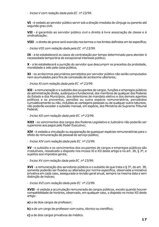 · Inciso V com redação dada pela EC nº 23/99.


VI - é vedado ao servidor público servir sob a direção imediata de cônjuge ou parente até
segundo grau civil;

VII - é garantido ao servidor público civil o direito à livre associação de classe e à
sindicalização;

VIII - o direito de greve será exercido nos termos e nos limites definidos em lei específica;

· Inciso VIII com redação dada pela EC nº 23/99.

IX - a lei estabelecerá os casos de contratação por tempo determinado para atender à
necessidade temporária de excepcional interesse público;

X - a lei estabelecerá a punição do servidor que descumprir os preceitos da probidade,
moralidade e zelo pela coisa pública;

XI - os acréscimos pecuniários percebidos por servidor público não serão computados
nem acumulados para fins de concessão de acréscimo ulteriores;

· Inciso XI com redação dada pela EC nº 23/99.

XII - a remuneração e o subsídio dos ocupantes de cargos, funções e empregos públicos
da administração direta, autárquica e fundacional, dos membros de qualquer dos Poderes
do Estado e dos Municípios, dos detentores de mandato eletivo e dos demais agentes
políticos e os proventos, pensões ou outra espécie remuneratória, percebidos
cumulativamente ou não, incluídas as vantagens pessoais ou de qualquer outra natureza,
não poderão exceder o subsídio mensal, em espécie, dos Ministros do Supremo Tribunal
Federal;

· Inciso XII com redação dada pela EC nº 23/99.

XIII - os vencimentos dos cargos dos Poderes Legislativo e Judiciário não poderão ser
superiores aos pagos pelo Poder Executivo;

XIV - é vedada a vinculação ou equiparação de quaisquer espécies remuneratórias para o
efeito de remuneração de pessoal do serviço público;

· Inciso XIV com redação dada pela EC nº 23/99.

XV - o subsídio e os vencimentos dos ocupantes de cargos e empregos públicos são
irredutíveis, ressalvado o disposto nos incisos XI e XII deste artigo e no art. 38, § 3º, e
sujeitos aos impostos gerais;

· Inciso XV com redação dada pela EC nº 23/99.

XVI - a remuneração dos servidores públicos e o subsídio de que trata o § 3º, do art. 38,
somente poderão ser fixados ou alterados por norma específica, observada a iniciativa
privativa em cada caso, assegurada a revisão geral anual, sempre na mesma data e sem
distinção de índices;

· Inciso XVI com redação dada pela EC nº 23/99.

XVII - é vedada a acumulação remunerada de cargos públicos, exceto quando houver
compatibilidade de horários, observado, em qualquer caso, o disposto no inciso XII deste
artigo:

a) a de dois cargos de professor;

b) a de um cargo de professor com outro, técnico ou científico;

c) a de dois cargos privativos de médico.
                                                                                        17
 