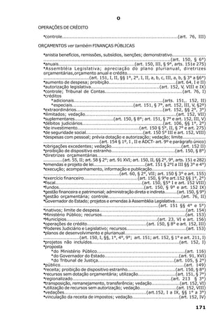 O

OPERAÇÕES DE CRÉDITO

  ·controle...........................................................................(art.   76, III)

ORÇAMENTOS ver também FINANÇAS PÚBLICAS

  ·anistia benefícios, remissões, subsídios, isenções; demonstrativo........................
  ..................................................................................(art. 150, § 6°)
  ·anuais...................................................(art. 150, III, § 9°, arts. 151e 275)
  · Assembléia Legislativa; apreciação do plano plurianual, diretrizes
  orçamentárias,orçamento anual e crédito.....................................................
  ...............................(art. 151, I, II, §§ 1°, 2°, I, II, a, b, c, III, a, b, § 3° a §6°)
  ·aumento de despesa; proibição.............................................(art. 64, I e II)
  ·autorização legislativa..............................................(art. 152, V, VIII e IX)
  ·controle; Tribunal de Contas....................................................(art. 76, I)
  ·créditos
        *adicionais...........................................................(arts. 151,. 152, II)
        *especiais.........................................(art. 151, § 7°, art. 152, III, V, §2º)
  ·extraordinários..........................................................(art. 152, §§ 2°, 3°)
  ·ilimitados; vedação.............................................................(art. 152, VII)
  ·suplementares...........................(art. 150, § 8°; art. 151, § 7° e art. 152, III, V)
  ·débitos judiciários......................................................(art. 106, §§ 1°, 2°)
  ·de investimento..........................................(art. 150 § 5°, II, § 7° e art. 275)
  ·de seguridade social.......................................(art. 150 5° III e art. 152, VIII)
  ·despesas com pessoal; prévia dotação e autorização; vedação; limite................
  .......................................(art. 154 § 1º, I , II e ADCT- art. 9º e parágrafo único)
  ·obrigações excedentes; vedação...............................................(art. 152 II)
  ·proibição de dispositivo estranho...........................................(art. 150, § 8°)
  ·diretrizes orçamentárias......................................................................
  ..............(art. 55, II; art. 58 § 2°; art. 91 XVI; art. 150, II, §§ 2°, 9°, arts. 151 e 282)
  ·emendas e projeto de lei....................................(art. 151 § 2°I a III §§ 3° e 4°)
  ·execução; acompanhamento, informação e publicação......................................
  ...................................................(art. 60, § 2°, VII; art. 150 § 3° e art. 155)
  ·exercício financeiro.....................................(art. 150, § 9°e art.152 §§ 1°, 2°)
  ·fiscal..........................................................(art. 150, §5° I e art. 152 VIII)
  ·fundos.........................................................(art. 150, § 9° e art. 152 IX)
  ·gestão financeira e patrimonial; administração direta e indireta.........(art. 150, § 9°)
  ·gestão orçamentária; controle.................................................(art. 76, II)
  ·Governador do Estado; projetos e emendas à Assembléia Legislativa.......................
  ............................................................................(art. 151 §§ 4° e 5°)
  ·inativos; limite de despesa..........................................................(art. 154)
  ·Ministério Público; recursos........................................................(art. 153)
  ·Municípios.............................................................(art. 23, VI e art. 156)
  ·operações de crédito........................................(art. 150, § 8° e art. 152, III)
  ·Poderes Judiciário e Legislativo; recursos.........................................(art. 153)
  ·planos de desenvolvimento e plurianual.......................................................
  .........................(art. 150, I, §§, 1°, 4°, 9°; art. 151; art. 152, § 1° e art. 211, I)
  ·projetos não incluídos..........................................................(art. 152, I)
  ·proposta
        *do Ministério Público...........................................................(art. 116)
        *do Governador do Estado..................................................(art. 91, XVI)
        *do Tribunal de Justiça...................................................(art. 105, § 2°)
  ·público...............................................................................(art. 149)
  ·receita; proibição de dispositivo estranho.................................(art. 150, § 8°)
  ·recursos sem dotação orçamentária; utilização..........................(art. 151, § 7°)
  ·regionalizado..................................................................(art. 213 § 3°)
  ·transposição, remanejamento, transferência; vedação....................(art. 152, VI)
  ·utilização de recursos sem autorização; vedação..........................(art. 152, VIII)
  ·vedações.......................................................(art.152, I a IX, §§ 1° a 3°)
  ·vinculação da receita de impostos; vedação................................(art. 152, IV)

                                                                                                 171
 