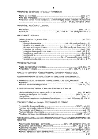 P

PATRIMÓNIO DO ESTADO ver também TERRITÓRIO

   ·delta do rio Doce.....................................................................(art. 274)
   ·ilha dos Franceses...................................................................(art. 274)
   ·imóveis e terras rurais e urbanas; administração direta, indireta e fundacional
   .................................................................(ADCT- art.50, parágrafo único)

PATRIMÓNIO HISTÓRICO-CULTURAL

   ·Município..........................................................................(art. 28, X)
   ·proteção...........................................(art. 183 e art. 186 parágrafo único, I)
PARTICIPAÇÃO POPULAR

   ·lei de diretrizes orçamentárias.....................................................(art. 282)
   ·na política
       *de assistência social....................................(art.167, parágrafo único, II)
       *de ciência e tecnologia...................................................(art.197, § 3°)
       *de desenvolvimento urbano......................(art.231, parágrafo único e art. 237)
       *estadual de cultura.............................................................(art. 184)
       *estadual do desporto e do lazer.........................................(art.185, § 3°)
       *fundiária e agrícola..............................................................(art.248)
       *penitenciária..............................................................(art.132, § 1°)
       *pública................................................(art.4°, parágrafo único e art.5°)
       *saneamento básico.......................................................(art.244, § 7°)

PARTIDOS POLÍTICOS

   ·ação de inconstitucionalidade.................................................(art. 112, IV)
   ·impostos; vedação.................................................(art. 138, VI, c, e § 3°)
PENSÃO ver SERVIDOR PÚBLICO MILITAR/ SERVIDOR PÚBLICO CIVIL

PESSOA PORTADORA DE DEFICIÊNCIA ver DEFICIENTE e ORDEM SOCIAL

PLANO PLURIANUAL ver também FINANÇAS PÚBLICAS e ORÇAMENTOS
   ·
   controle...........................................................................(art. 76, I)
   ·
   envio à Assembléia Legislativa.................................................(art. 91, XVI)

PLEBISCITO ver INICIATIVA POPULAR e SOBERANIA POPULAR

   ·Assembléia Legislativa – competência exclusiva............................(art. 56, XVII)
   ·mudança da capital do Estado.............................................(ADCT - art. 3°)
   ·Municípios.............................................................................(art. 21)
   ·regiões metropolitanas e aglomerações urbanas............(art. 216 caput, §§ 2º e 3º)
PODER EXECUTIVO ver também GOVERNADOR DO ESTADO

   ·revogação de competência.................................................(ADCT - art. 20)
   ·contas; apreciação pelos contribuintes............................................(art. 265)
   ·Governador do Estado................................................................(art. 78)
   ·independência e harmonia...........................................................(art. 17)
   ·fundo de combate e erradicação da pobreza..............................(ADCT - art. 62)
PODER JUDICIÁRIO ver também TRIBUNAL DE JUSTIÇA e SERVIÇOS NOTARIAIS E DE
REGISTRO

   ·acumulação de cargos – permissão.......................(art. 104, parágrafo único, III)
   ·autonomia administrativa e financeira................................(art. 105, § 1° e 2°)
   ·Conselho de Justiça Militar.......................................................(art. 101,VI)
   ·conflitos fundiários...............................................(art. 111 e parágrafo único)
   ·contas; apreciação pelos contribuintes............................................(art. 265)
                                                                                             173
 