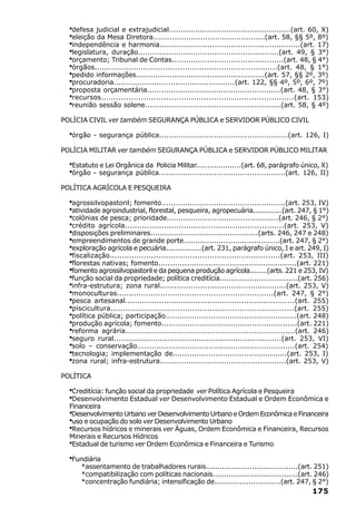 ·defesa judicial e extrajudicial...................................................(art. 60, X)
  ·eleição da Mesa Diretora...............................................(art. 58, §§ 5º, 8º)
  ·independência e harmonia...........................................................(art. 17)
  ·legislatura, duração...........................................................(art. 49, § 3°)
  ·orçamento; Tribunal de Contas...............................................(art. 48, § 4°)
  ·órgãos...........................................................................(art. 48, § 1°)
  ·pedido informações......................................................(art. 57, §§ 2º, 3º)
  ·procuradoria...................................................(art. 122, §§ 4º, 5º, 6º, 7º)
  ·proposta orçamentária........................................................(art. 48, § 3°)
  ·recursos.............................................................................(art. 153)
  ·reunião sessão solene.........................................................(art. 58, § 4º)
POLÍCIA CIVIL ver também SEGURANÇA PÚBLICA e SERVIDOR PÚBLICO CIVIL

  ·órgão - segurança pública......................................................(art. 126, I)
POLÍCIA MILITAR ver também SEGURANÇA PÚBLICA e SERVIDOR PÚBLICO MILITAR

  ·Estatuto e Lei Orgânica da Policia Militar....................(art. 68, parágrafo único, X)
  ·órgão - segurança pública.....................................................(art. 126, II)
POLÍTICA AGRÍCOLA E PESQUEIRA

  ·agrossilvopastoril; fomento....................................................(art. 253, IV)
  ·atividade agroindustrial, florestal, pesqueira, agropecuária.............(art. 247, § 1°)
  ·colônias de pesca; prioridade...............................................(art. 246, § 2°)
  ·crédito agrícola.................................................................(art. 253, V)
  ·disposições preliminares..............................................(arts. 246, 247 e 248)
  ·empreendimentos de grande porte.........................................(art. 247, § 2°)
  ·exploração agrícola e pecuária................(art. 231, parágrafo único, I e art. 249, I)
  ·fiscalização......................................................................(art. 253, III)
  ·florestas nativas; fomento..........................................................(art. 221)
  ·fomento agrossilvopastoril e da pequena produção agrícola........(arts. 221 e 253, IV)
  ·função social da propriedade; política creditícia..................................(art. 256)
  ·infra-estrutura; zona rural.....................................................(art. 253, V)
  ·monoculturas.................................................................(art. 247, § 2°)
  ·pesca artesanal......................................................................(art. 255)
  ·piscicultura..........................................................................(art. 255)
  ·política pública; participação.......................................................(art. 248)
  ·produção agrícola; fomento.........................................................(art. 221)
  ·reforma agrária......................................................................(art. 246)
  ·seguro rural.....................................................................(art. 253, VI)
  ·solo – conservação..................................................................(art. 254)
  ·tecnologia; implementação de................................................(art. 253, I)
  ·zona rural; infra-estrutura.....................................................(art. 253, V)
POLÍTICA

  ·Creditícia: função social da propriedade ver Política Agrícola e Pesqueira
  ·Desenvolvimento Estadual ver Desenvolvimento Estadual e Ordem Econômica e
  Financeira
  ·Desenvolvimento Urbano ver Desenvolvimento Urbano e Ordem Econômica e Financeira
  ·uso e ocupação do solo ver Desenvolvimento Urbano
  ·Recursos hídricos e minerais ver Águas, Ordem Econômica e Financeira, Recursos
  Minerais e Recursos Hídricos
  ·Estadual de turismo ver Ordem Econômica e Financeira e Turismo

  ·Fundiária
      *assentamento de trabalhadores rurais........................................(art. 251)
      *compatibilização com políticas nacionais.....................................(art. 246)
      *concentração fundiária; intensificação de.............................(art. 247, § 2°)
                                                                                             175
 