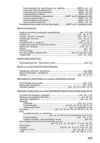 *recomposição de vencimentos ou salários..................(ADCT- art. 11)
    *recursos; ensino fundamental..........................................(ADCT- art. 43)
    *regimento de custas judiciárias........................................(ADCT- art. 29)
    *regularização fundiária...................................................(ADCT- art. 52)
    *remissão de débitos; cooperativas....................(ADCT- art.42, parágrafo único)
    *sistema penitenciário....................................................(ADCT- art. 35)
    *terras públicas e devolutas.............................................(ADCT- art. 51)
    *Vara do Meio Ambiente.................................................(ADCT- art. 30)
  ·
  mandato do Governador e do Vice-Governador.............(ADCT- art.21, parágrafo único)

PREFEITO MUNICIPAL

  ·ação de inconstitucionalidade; proposição de...............................(art. 112, VII)
  ·contas do.......................................................................(art. 29, § 2°)
  ·crimes comuns; processo..................................................(art. 109, I, a)
  ·declaração de bens............................................................(art. 25, § 1°)
  ·eleição.............................................................................(art. 23, I)
  ·impedimento ou vacância.....................................................(art. 25, § 2°)
  ·julgamento perante Tribunal de Contas........................................(art. 23, V)
  ·perda de mandato................................................................(art. 23, IX)
  ·posse..................................................................................(art. 25)
  ·remuneração.........................................................................(art. 26)
  ·servidor público; afastamento.......................................(art. 23, IX e art. 33,II)
  ·suspensão.......................................................................(art. 23, VIII)
PREFEITURAS MUNICIPAIS

  ·orientação técnica - Tribunal de contas............................................(art. 72)
PRESO ver também POLÍTICA PENITENCIÁRIA

  ·delegacias policiais; assistência...................................................(art.266)
  ·não sentenciados; assistência......................................................(art.267)
  ·ilícitos...........................................................................(art. 32, § 6°)
PREVIDÊNCIA E ASSISTÊNCIA ver também ASSISTÊNCIA SOCIAL

  ·contribuição de servidor.............................................................(art. 137)
  ·Deputados Estaduais................................................................(art. 278)
  ·servidor público..................................................(art. 32, § 12 e art. 33, V)
PROCESSO LEGISLATIVO ver também ASSEMBLÉIA LEGISLATIVA E PODER LEGISLATIVO

  ·aumento de despesa; proibição.............................................(art. 64, I, II)
  ·dispensa competência Plenário.................................................(art. 60, XI)
  ·decretos legislativos.............................................................(art. 61, IV)
  ·emenda
       *rejeitada....................................................................(art. 62, § 4°)
       *à Constituição...........................................(art.61, I e art.62, §§ 2°, 4°)
       *elaboração de leis.............................................(art. 61, parágrafo único)
  ·iniciativa........................................(art. 62, III; art. 63; art. 69 e art. 91, II)
  ·leis
       *complementares e ordinárias.............................................................
       ........................................(art. 61, II e III e art. 68,parágrafo único, I a X)
       *orçamentárias............................................................(art. 151, § 5°)
       *projeto rejeitado; reapresentação; norma.....................................(art. 67)
  ·promulgação de emenda à Constituição e de Lei..............................................
  ...............................................(art. 62, § 3°, art. 66, §§ 5°, 7° e art. 91, III)
  ·resoluções........................................................................(art. 61, V)
  ·sanção..................................................(art.55, art. 66, § 1° e art. 91, III)
  ·urgência; prazo.........................................................(art. 65, §§ 1° e 2°)
  ·veto......................................................................(art. 66, §§ 2° a 6°)


                                                                                              177
 