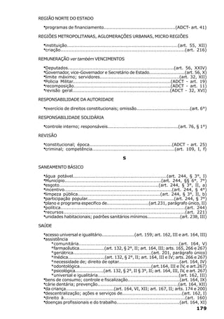 REGIÃO NORTE DO ESTADO

  ·programas de financiamento................................................(ADCT- art. 41)
REGIÕES METROPOLITANAS, AGLOMERAÇÕES URBANAS, MICRO REGIÕES

  ·instituição........................................................................(art. 55, XII)
  ·criação...............................................................................(art. 216)
REMUNERAÇÃO ver também VENCIMENTOS

  ·Deputados.....................................................................(art. 56, XXIV)
  ·Governador, vice-Governador e Secretário de Estado.........................(art. 56, X)
  ·limite máximo; servidores.....................................................(art. 32, XII)
  ·Policia Militar.................................................................(ADCT - art. 19)
  ·recomposição................................................................(ADCT - art. 11)
  ·revisão geral.................................................................(ADCT - 32, XVI)
RESPONSABILIDADE DA AUTORIDADE

  ·exercício de direitos constitucionais; omissão....................................(art. 6°)
RESPONSABILIDADE SOLIDÁRIA

  ·controle interno; responsáveis...............................................(art. 76, § 1°)
REVISÃO

  ·constitucional; época.......................................................(ADCT - art. 25)
  ·criminal; competência......................................................(art. 109, I, f)
                                                 S

SANEAMENTO BÁSICO

  ·água potável..............................................................(art. 244, § 3°, I)
  ·Município................................................................(art. 244, §§ 6°, 7°)
  ·esgoto.................................................................(art. 244, § 3°, II, a)
  ·incentivo......................................................................(art. 244, § 4°)
  ·limpeza pública.......................................................(art. 244, § 3°, II, b)
  ·participação popular..........................................................(art. 244, § 7°)
  ·plano e programa especifico de.............................(art.231, parágrafo único, II)
  ·política...............................................................................(art. 244)
  ·recursos.............................................................................(art. 221)
  ·unidades habitacionais; padrões sanitários mínimos.......................(art. 238, III)
SAÚDE

  ·acesso universal e igualitário.......................(art. 159; art. 162, III e art. 164, III)
  ·assistência
     *comunitária.................................................................(art. 164, V)
     *farmacêutica..................(art. 132, § 2°, II; art. 164, III; arts. 165, 266 e 267)
     *geriátrica....................................................(art. 201, parágrafo único)
     *médica..........................(art. 132, § 2°, II; art. 164, III e IV; arts. 266 e 267)
     *necessidade de; direito de optar.........................................(art. 164, IV)
     *odontológica.................................................(art.164, III e IV, e art.267)
     *psicológica....................(art. 132, § 2°, II § 3°, II; art. 164, III, IV, e art. 267)
     *universal e igualitária......................................................(art. 162, III)
  ·
  bens de consumo; controle e fiscalização...................................(art. 164, IX)
  ·
  cárie dentária; prevenção......................................................(art. 164, XII)
  ·
  da criança.................................(art. 164, VI, XII; art. 167, II; arts. 174 e 200)
  ·
  descentralização; ações e serviços de........................................(art. 162, I)
  ·
  direito à..............................................................................(art. 160)
  ·
  doenças profissionais e do trabalho..........................................(art. 164, XI)
                                                                                             179
 