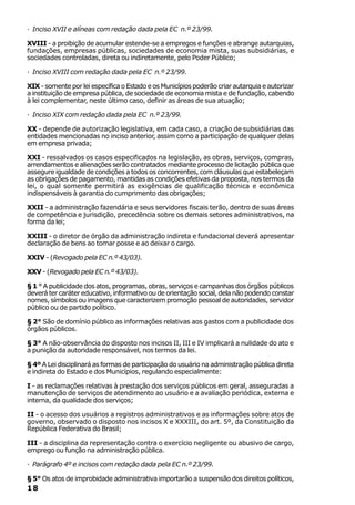 · Inciso XVII e alíneas com redação dada pela EC n.º 23/99.

XVIII - a proibição de acumular estende-se a empregos e funções e abrange autarquias,
fundações, empresas públicas, sociedades de economia mista, suas subsidiárias, e
sociedades controladas, direta ou indiretamente, pelo Poder Público;

· Inciso XVIII com redação dada pela EC n.º 23/99.

XIX - somente por lei específica o Estado e os Municípios poderão criar autarquia e autorizar
a instituição de empresa pública, de sociedade de economia mista e de fundação, cabendo
à lei complementar, neste último caso, definir as áreas de sua atuação;

· Inciso XIX com redação dada pela EC n.º 23/99.

XX - depende de autorização legislativa, em cada caso, a criação de subsidiárias das
entidades mencionadas no inciso anterior, assim como a participação de qualquer delas
em empresa privada;

XXI - ressalvados os casos especificados na legislação, as obras, serviços, compras,
arrendamentos e alienações serão contratados mediante processo de licitação pública que
assegure igualdade de condições a todos os concorrentes, com cláusulas que estabeleçam
as obrigações de pagamento, mantidas as condições efetivas da proposta, nos termos da
lei, o qual somente permitirá as exigências de qualificação técnica e econômica
indispensáveis à garantia do cumprimento das obrigações;

XXII - a administração fazendária e seus servidores fiscais terão, dentro de suas áreas
de competência e jurisdição, precedência sobre os demais setores administrativos, na
forma da lei;

XXIII - o diretor de órgão da administração indireta e fundacional deverá apresentar
declaração de bens ao tomar posse e ao deixar o cargo.

XXIV - (Revogado pela EC n.º 43/03).

XXV - (Revogado pela EC n.º 43/03).

§ 1 ° A publicidade dos atos, programas, obras, serviços e campanhas dos órgãos públicos
deverá ter caráter educativo, informativo ou de orientação social, dela não podendo constar
nomes, símbolos ou imagens que caracterizem promoção pessoal de autoridades, servidor
público ou de partido político.

§ 2° São de domínio público as informações relativas aos gastos com a publicidade dos
órgãos públicos.

§ 3° A não-observância do disposto nos incisos II, III e IV implicará a nulidade do ato e
a punição da autoridade responsável, nos termos da lei.

§ 4º A Lei disciplinará as formas de participação do usuário na administração pública direta
e indireta do Estado e dos Municípios, regulando especialmente:

I - as reclamações relativas à prestação dos serviços públicos em geral, asseguradas a
manutenção de serviços de atendimento ao usuário e a avaliação periódica, externa e
interna, da qualidade dos serviços;

II - o acesso dos usuários a registros administrativos e as informações sobre atos de
governo, observado o disposto nos incisos X e XXXIII, do art. 5º, da Constituição da
República Federativa do Brasil;

III - a disciplina da representação contra o exercício negligente ou abusivo de cargo,
emprego ou função na administração pública.

· Parágrafo 4º e incisos com redação dada pela EC n.º 23/99.

§ 5° Os atos de improbidade administrativa importarão a suspensão dos direitos políticos,
18
 