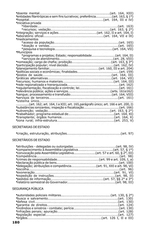 ·doente mental.................................................................(art. 164, XIII)
  ·entidades filantrópicas e sem fins lucrativos; preferência................(art. 163, § 1°)
  ·hospital....................................................................(art. 164, III e IV)
  ·iniciativa privada
      *liberdade........................................................................(art. 163)
      *recursos; vedação.......................................................(art. 163, § 2°)
  ·integração; serviços e ações....................................(art. 162, II e art. 164, I)
  ·laboratório oficial........................................................(art. 164, VII e IX)
  ·medicamentos
       *acesso da população............................................................(art. 165)
       *doação e vendas................................................................(art. 165)
       *pesquisa e tecnologia......................................................(art. 164, VII)
  ·Municípios
       *programas e projetos; Estado; responsabilidade.......................(art. 164, II)
       *serviços de atendimento..................................................(art. 28, VIII)
  ·nomeação; cargo de chefia; proibição.....................................(art. 163, § 3°)
  ·participação popular; nível decisão...........................................(art. 162, IV)
  ·planejamento familiar...............................................(art. 160, III e art. 204)
  ·políticas sociais e econômicas; finalidades........................................(art. 159)
  ·postos de saúde................................................................(art. 164, III)
  ·práticas alternativas...........................................................(art. 164, VII)
  ·recursos; humanos e materiais...............................................(art. 164, III)
  ·rede regionalizada e hierarquizada.................................................(art. 162)
  ·regulamentação, fiscalização e controle; lei......................................(art. 161)
  ·relevância pública; ações e serviços.........................................(arts. 161e162)
  ·sangue; processamento e transfusão........................................(art. 164, VIII)
  ·serviços de terceiros................................................................(art. 161)
  ·sistema único..................................................................................
  .............(art. 162; art. 164, I a XIII; art. 165,parágrafo único; art. 166 e art. 200, I)
  ·substâncias ionizantes; inspeção e fiscalização..................................(art. 166)
  ·subvenção; vedação..........................................................(art. 163, § 2°)
  ·trabalhador; programa estadual de...........................................(art. 164, XI)
  ·transplante; órgãos humanos.................................................(art. 164, X)
  ·zona rural; infra-estrutura.....................................................(art. 253, V)

SECRETARIAS DE ESTADO

  ·criação, estruturação, atribuições..................................................(art. 97)
SECRETÁRIOS DE ESTADO

  ·atribuições - delegadas ou outorgadas........................................(art. 98, IV)
  ·comparecimento à Assembléia Legislativa.................................(art. 57, § 1°)
  ·convocação pela Assembléia Legislativa.....................(art. 57 e art. 60, § 2°, III)
  ·competência..........................................................................(art. 98)
  ·crimes de responsabilidade.......................................(art. 99 e art. 109, I, a)
  ·declaração pública de bens..........................................................(art. 100)
  ·delegação; atribuições e competência........................(art. 91, XXI e art. 98, VI)
  ·escolha................................................................................(art. 96)
  ·exoneração........................................................................(art. 91, VI)
  ·expedição de instruções.........................................................(art. 98, II)
  ·pedidos de informação.................................................(art. 57, §§ 2° e 3°)
  ·relatório semestral do Governador.............................................(art. 98, III)
SEGURANÇA PÚBLICA

  ·autoridades policiais militares..............................................(art. 130, § 2°)
  ·busca e salvamento.................................................................(art. 130)
  ·defesa civil...........................................................................(art. 130)
  ·garantia de direitos..................................................................(art. 124)
  ·incêndios e sinistros - combate; perícia...........................................(art. 130)
  ·infrações penais; apuração.........................................................(art. 128)
  ·legislação especial..................................................................(art. 127)
  ·órgãos....................................................................(art. 126 I, II e III)
180
 