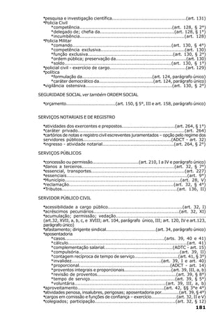 ·pesquisa e investigação científica..................................................(art. 131)
  ·Policia Civil
     *competência..............................................................(art. 128, § 2°)
     *delegado de; chefia da..................................................(art. 128, § 1°)
     *incumbência....................................................................(art. 128)
  ·
  Policia Militar
     *comando..................................................................(art. 130, § 4°)
     *competência exclusiva........................................................(art. 130)
     *função exclusiva.........................................................(art. 130, § 2°)
     *ordem pública; preservação da................................................(art. 130)
     *soldo......................................................................(art. 130, § 1°)
  ·
  policial civil - exercício de cargo...................................................(art. 129)
  ·
  política
     *formulação da................................................(art. 124, parágrafo único)
     *caráter democrático da......................................(art. 124, parágrafo único)
  ·
  vigilância ostensiva..........................................................(art. 130, § 2°)

SEGURIDADE SOCIAL ver também ORDEM SOCIAL

  ·orçamento...................................(art. 150, § 5°, III e art. 158, parágrafo único)

SERVIÇOS NOTARIAIS E DE REGISTRO

  ·atividades dos exercentes e prepostos....................................(art. 264, § 1°)
  ·caráter privado......................................................................(art. 264)
  ·cartórios de notas e registro civil escreventes juramentados – opção pelo regime dos
  servidores públicos...........................................................(ADCT - art. 32)
  ·ingresso - atividade notarial................................................(art. 264, § 2°)
SERVIÇOS PÚBLICOS

  ·concessão ou permissão.................................(art. 210, I a IV e parágrafo único)
  ·danos a terceiros..............................................................(art. 32, § 7°)
  ·essencial, transportes..............................................................(art. 227)
  ·essenciais.............................................................................(art. 9°)
  ·Município..........................................................................(art. 28, V)
  ·reclamação....................................................................(art. 32, § 4°)
  ·Tributos..........................................................................(art. 136, II)
SERVIDOR PÚBLICO CIVIL

  ·acessibilidade a cargo público..................................................(art. 32, I)
  ·acréscimos pecuniários.........................................................(art. 32, XI)
  ·acumulação; permissão; vedação............................................................
  (art.32, XVII, a, b, c, e XVIII; art. 104, parágrafo único, III; art. 120, IV e art.123,
  parágrafo único)
  ·afastamento; dirigente sindical...................................(art. 34, parágrafo único)
  ·aposentadoria
      *casos..................................................................(arts. 39, 40 e 41)
      *cálculo............................................................................(art. 41)
      *complementação salarial..............................................(ADTC - art. 15)
      *compulsória..................................................................(art. 39, II)
      *contagem recíproca de tempo de serviço..............................(art. 41, § 3°)
      *invalidez............................................................(art. 39, I e art. 40)
      *proporcional.............................................................(ADCT - art. 14)
      *proventos integrais e proporcionais................................(art. 39, III, a, b)
      *revisão de proventos.....................................................(art. 39, § 8°)
      *tempo de serviço.........................................................(art. 39, § 5°)
      *voluntária............................................................(art. 39, III, a, b)
  ·aproveitamento..........................................................(art. 42, §§ 3°e 4°)
  ·atividades penosa, insalubres, perigosas; aposentadoria por.............(art. 39, § 4°)
  ·cargos em comissão e funções de confiança – exercício..................(art. 32, II e V)
  ·colegiados; participação......................................................(art. 32, § 12)
                                                                                            181
 
