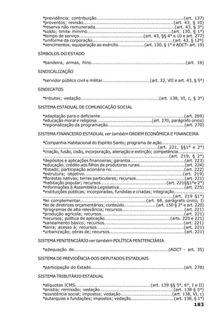 ·previdência; contribuição...........................................................(art. 137)
  ·proventos; revisão.............................................................(art. 43, § 10)
  ·reserva não remunerada......................................................(art. 43, § 3°)
  ·soldo; limite mínimo.........................................................(art. 130, § 1°)
  ·tempo de serviço............................................(art. 43, §§ 4° e 10 e art. 277)
  ·uniforme da corporação.......................................................(art. 43, § 12º)
  ·vencimentos; equiparação ao exército...................(art. 130, § 1° e ADCT- art. 19)
SÍMBOLOS DO ESTADO

  ·bandeira,    armas, hino................................................................(art. 16)

SINDICALIZAÇÃO

  ·servidor público civil e militar.................................(art. 32, VII e art. 43, § 5°)
SINDICATOS

  ·tributos; vedação.....................................................(art. 138, VI, c, § 3°)
SISTEMA ESTADUAL DE COMUNICAÇÃO SOCIAL

  ·adaptação para o deficiente.........................................................(art. 269)
  ·educação moral e religiosa.......................................(art. 270, parágrafo único)
  ·regionalização da programação....................................................(art. 270)
SISTEMA FINANCEIRO ESTADUAL ver também ORDEM ECONÔMICA E FINANCEIRA

  ·Companhia Habitacional do Espírito Santo; programa de ação...............................
  ............................................................................(art. 221, §§1° e 2°)
  ·criação, fusão, cisão, incorporação, alienação e extinção; competência...................
  ..................................................................................(art. 219, § 2°)
  ·depósitos e aplicações financeiras; garantia......................................(art. 223)
  ·educação; crédito aos filhos de produtores rurais................................(art. 224)
  ·Estado; participação acionária no..................................................(art. 222)
  ·estrutura; objetivo..................................................................(art. 219)
  ·florestas nativas; terras particulares; recursos..................................(art. 221)
  ·habitação popular; recursos.............................................(art. 221§§1°e 2°)
  ·informações à Assembléia Legislativa.............................................(art. 225)
  ·instituições públicas; incorporadas, fundidas e criadas; integração.....................
  .....................................................................................(art. 219 §1°)
  ·lei complementar.............................................(art. 68, parágrafo único, I)
  ·lei de diretrizes orçamentárias; conteúdo.......................(art. 150 § 2° e art. 220)
  ·programas de alta relevância; recursos...........................................(art. 221)
  ·produção agrícola; recursos........................................................(art. 221)
  ·recursos; política de aplicação.............................................(arts. 220 e 221)
  ·saneamento básico; recursos......................................................(art. 221)
  ·terra; acesso à; recursos...........................................................(art. 221)
  ·urbanização; obras de; recursos...................................................(art. 221)

SISTEMA PENITENCIÁRIO ver também POLÍTICA PENITENCIÁRIA

  ·adequação     do................................................................(ADCT - art. 35)

SISTEMA DE PREVIDÊNCIA DOS DEPUTADOS ESTADUAIS

  ·participação do Estado...............................................................(art. 278)
SISTEMA TRIBUTÁRIO ESTADUAL

  ·alíquotas ICMS...................................................(art. 139 §§ 5°, 6°, I e II)
  ·anistia; remissão; vedação..................................................(art. 138 § 5°)
  ·assistência social; impostos; vedação...................................(art. 138, VI, c)
  ·autarquias e fundações; impostos; vedação..............................(art. 138, § 1°)
                                                                                              183
 