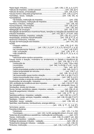·base legal; tributos.............................................(art. 138, I, III, a, b, § 5°)
 ·cálculo de impostos; caráter pessoal........................................(art. 136, §1°)
 ·cálculo de taxas; arrecadação..............................................(art. 136, § 2°)
 ·causa mortis e alíquotas progressivas..................................(art. 139, a, § 3°)
 ·certidões; taxas; vedação...............................................(art. 138, VII, b)
 ·competência
      *do Estado; instituição de impostos............................................(art. 139)
      *dos municípios; instituição de impostos......................................(art. 140)
 ·confisco; tributos; vedação....................................................(art. 138, IV)
 ·consumidores; informações.................................................(art. 138, § 4°)
 ·contribuição de melhoria.......................................................(art. 136, III)
 ·delegação de encargos.......................................................(art. 136, § 3°)
 ·divulgação de benefícios e incentivos fiscais, isenções ou reduções de impostos e de
 tributos recebidos............................................(art. 143, §§ 1°, 2° e art. 145)
 ·entidades sindicais; impostos; vedação............................(art. 138, VI, c, § 3°)
 ·exportação; produtos industrializados..............................(art. 139, § 7°, II, a)
 ·exercício financeiro; tributos.............................................(art. 138, III, b)
 ·Fundo de Participação dos Estados...........................................(art. 141, III)
 ·ICMS
      *imposto seletivo....................................................(art. 139, § 4°, III)
      *incidência..........................(art. 139, I, b, § 4°, I, II, a, b, III e § 7°, I, a, b)
      *lei complementar federal...............................................(art. 139, § 9°)
      *não cumulação.......................................................(art. 139, § 4°, I)
      *não incidência...............................................(art. 139, § 7°, II, a, b, c)
 ·imposto(s)
      *adicional sobre renda e proventos.......................................(art. 139, II)
 ·causa mortis e doação; inventário ou arrolamento no Estado e residência do
 contribuinte.............................................................(art. 139, §§ 1° e 2°)
      *instituição de...............................................(art.136, I; arts. 139 e 140)
      *municipais...........................................(art. 140, I a IV §§ 1° a 4°, I e II)
      *progressivo................................................................(art. 140, §1°)
      *sobre propriedade predial e territorial urbana......................(art. 140, I e § 1°)
      *sobre propriedade de veículos..........................................(art. 139, I, c)
      *sobre serviços.....................................................(art. 140, IV e § 4°)
      *de transmissão causa mortis e doação....................(art. 139, I, a, §§ 1° a 3°)
      *sobre transmissão inter-vivos.....................................(art. 140, II, § 2°)
      *sobre vendas a varejo de combustíveis líquidos e gasosos............(art. 140, III)
 ·instituições de educação; impostos......................................(art. 138, VI, c)
 ·IPI; proibição de incidência de dois impostos.........................(art. 139, § 7°, III)
 ·lei complementar.............................................(art. 68, parágrafo único, I)
 ·limitações; direito de tributar.......................................................(art. 138)
 ·livros, jornais, periódicos, papeis; impostos; vedação..................(art. 138, VI, d)
 ·local de pagamento; tributos...........................................(art. 139, §§10 e11)
 ·ouro...................................................................(art. 139, § 7°, II, c)
 ·partidos políticos; impostos; vedação..............................(art. 138, VI, c, § 3°)
 ·patrimônio, renda, serviços; impostos; vedação..............(art. 138, VI a §§ 1° e 2°)
 ·pedágio; tributo.................................................................(art. 138, V)
 ·petições; taxas; vedação................................................(art. 138, VII, a)
 ·petróleo, lubrificantes, combustíveis, energia elétrica.....................................
 .....................................................................(art. 139, § 7°, II, b,§ 8°)
 ·princípios gerais.....................................................................(art. 135)
 ·receitas tributárias
      *estaduais...............................................................(art. 141, I a IV)
      *municipais.........................(art. 142, I a VII, parágrafo único I, II e art. 144)
 ·sistemas de previdência e assistência; instituição de contribuição............(art. 137)
 ·taxas; instituição............................................(art. 136, II e ADCT- art. 40)
 ·templos; impostos – vedação.......................................(art. 138, VI, b, § 3°)
 ·tráfego de pessoas; tributos – vedação.......................................(art. 138, V)
 ·tratamento desigual; tributos – vedação....................................(art. 138, II)
 ·tributos; instituição...........................................(art. 136, I a III, §§ 1° a 3°)

184
 