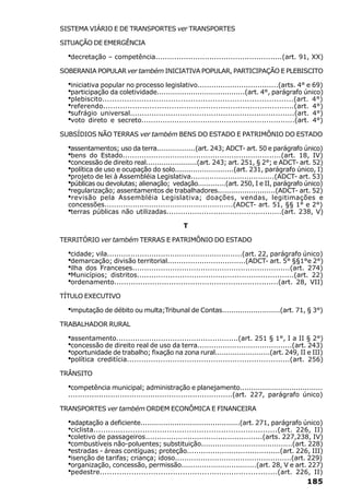 SISTEMA VIÁRIO E DE TRANSPORTES ver TRANSPORTES

SITUAÇÃO DE EMERGÊNCIA

  ·decretação – competência......................................................(art. 91, XX)
SOBERANIA POPULAR ver também INICIATIVA POPULAR, PARTICIPAÇÃO E PLEBISCITO

  ·iniciativa popular no processo legislativo...................................(arts. 4° e 69)
  ·participação da coletividade.......................................(art. 4°, parágrafo único)
  ·plebiscito..............................................................................(art. 4°)
  ·referendo..............................................................................(art. 4°)
  ·sufrágio universal.....................................................................(art. 4°)
  ·voto direto e secreto.................................................................(art. 4°)
SUBSÍDIOS NÃO TERRAS ver também BENS DO ESTADO E PATRIMÔNIO DO ESTADO

  ·assentamentos; uso da terra..................(art. 243; ADCT- art. 50 e parágrafo único)
  ·bens do Estado...................................................................(art. 18, IV)
  ·concessão de direito real.......................(art. 243; art. 251, § 2°; e ADCT- art. 52)
  ·política de uso e ocupação do solo..........................(art. 231, parágrafo único, I)
  ·projeto de lei à Assembléia Legislativa....................................(ADCT- art. 53)
  ·públicas ou devolutas; alienação; vedação.............(art. 250, I e II, parágrafo único)
  ·regularização; assentamentos de trabalhadores..........................(ADCT- art. 52)
  · revisão pela Assembléia Legislativa; doações, vendas, legitimações e
  concessões.......................................................(ADCT- art. 51, §§ 1° e 2°)
  ·terras públicas não utilizadas.................................................(art. 238, V)
                                              T

TERRITÓRIO ver também TERRAS E PATRIMÔNIO DO ESTADO

  ·cidade; vila..........................................................(art. 22, parágrafo único)
  ·demarcação; divisão territorial..................................(ADCT- art. 5° §§1°e 2°)
  ·ilha dos Franceses...................................................................(art. 274)
  ·Municípios; distritos..................................................................(art. 22)
  ·ordenamento.....................................................................(art. 28, VII)
TÍTULO EXECUTIVO

  ·imputação de débito ou multa;Tribunal de Contas..........................(art. 71, § 3°)
TRABALHADOR RURAL

  ·assentamento....................................................(art. 251 § 1°, I a II § 2°)
  ·concessão de direito real de uso da terra.........................................(art. 243)
  ·oportunidade de trabalho; fixação na zona rural.........................(art. 249, II e III)
  ·política creditícia....................................................................(art. 256)
TRÂNSITO

  ·competência municipal; administração e planejamento.....................................
  ......................................................................(art. 227, parágrafo único)

TRANSPORTES ver também ORDEM ECONÔMICA E FINANCEIRA

  ·adaptação a deficiente............................................(art. 271, parágrafo único)
  ·ciclista...........................................................................(art. 226, II)
  ·coletivo de passageiros..................................................(arts. 227,238, IV)
  ·combustíveis não-poluentes; substituição........................................(art. 228)
  ·estradas - áreas contíguas; proteção........................................(art. 226, III)
  ·isenção de tarifas; criança; idoso..................................................(art. 229)
  ·organização, concessão, permissão.................................(art. 28, V e art. 227)
  ·pedestre.........................................................................(art. 226, II)
                                                                                             185
 
