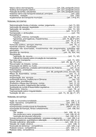 ·plano viário e de transporte.......................................(art. 226, parágrafo único)
  ·política de transporte coletivo....................................(art. 227, parágrafo único)
  ·redução de tarifas; estudantes...................................(art. 229, parágrafo único)
  ·sistema viário e de transporte estadual; princípios..............................(art. 226)
  ·subsídios; vedação..................................................................(art. 230)
  ·suplementar de transporte município.......................................(art. 174 § 3º)
TRIBUNAL DE CONTAS

  ·Administração Direta e Indireta; contas; julgamento.......................(art. 71, III)
  ·admissão de pessoal; legalidade...............................................(art. 71, IV)
  ·aplicação de sanções............................................................(art. 71, IX)
  ·auditores.........................................................................(art. 74 § 5º)
  ·composição e atribuições............................................................(art. 74)
  ·Conselheiros
       *escolha; critérios; nomeação.......................................(art. 74, §§1°, 2º)
       *garantias, prerrogativas, impedimentos........................(art. 74, §§ 3° a 6º)
       *remuneração...............................................................(art. 74, § 3°)
       *vagas.......................................................................(art. 74, § 2º)
  ·concurso público; serviços internos...........................................(art. 74, c)
  ·controle externo; fiscalização.......................................................(art. 71)
  ·despesas não autorizadas, investimentos não programados, subsídios não
  aprovados...................................................................(art. 73, §§1°, 2°)
  ·escolha de membros......................................................(art. 56, XIX, XX)
  ·fiscalização
       *aplicação de recurso........................................................(art. 71, VI)
       *cálculo do imposto sobre circulação de mercadorias
  ·serviços de transporte..........................................................(art. 71, VII)
  ·do Município..............................................................(art. 29, §§ 1°, 2°)
  ·Governador do Estado; contas..................................................(art. 71, I)
  ·imputação de débito ou multa...............................................(art. 71, § 3°)
  ·inspeções e auditorias; unidades administrativas dos Poderes..............(art. 71, V)
  ·informações; prestações......................................................(art. 71, VIII)
  ·Lei Orgânica........................................(art. 68, parágrafo único, IV e art. 75)
  ·Mesa da Assembléia; contas...................................................(art. 71, I)
  ·orçamento......................................................................(art. 48, § 4°)
  ·organização dos serviços.......................................................(art. 74, b)
  ·orientação técnica, Prefeituras e Câmaras........................................(art. 72)
  ·prazo para providências.........................................................(art. 71, X)
  ·Prefeitos e Mesas das Câmaras; contas.......................................(art. 71, II)
  ·prejuízo ao erário; julgamento das contas.......................................(art. 71,III)
  ·prestação de contas à Assembléia Legislativa.............................(art. 71, § 4°)
  ·Regimento Interno...............................................................(art. 74, a)
  ·representação sobre irregularidades...........................................(art. 71, XII)
  ·sustação de ato.....................................................(art. 71, XI, §§ 1°, 2°)

TRIBUNAL DE JUSTIÇA

  ·ação de inconstitucionalidade..............................................(art. 109, I, e)
  ·ação rescisória; competência...............................................(art. 109, I, f)
  ·competência............................................................(arts. 103, 108 e 109)
  ·compromisso constitucional do Presidente................................(ADCT- art. 2°)
  ·concessão de licenças, férias e afastamento...............................(art. 108, III)
  ·criação
     *de cargos...............................................................(art. 108, VI, b)
     *de comarcas e vara; proposição......................................(art. 108, VI, d)
     *extinção de tribunais inferiores.......................................(art. 108, VI, c)
  ·
  crimes comuns e de responsabilidade – processo e julgamento..........(art. 109, I, a)
  ·
  Desembargadores; quantitativo e alteração...............(art.103, IX e art. 108, VI, a)
  ·
  divisão judiciária; alteração...............................................(art. 108, VI, e)
  ·
  eleição de órgão diretivo.......................................................(art. 108, I)
  ·
  execução de sentença – competência......................................(art. 109, I, g)
  ·
  habeas-corpus; competência...............................................(art. 109, I, c)
  ·
  habeas-data; competência..................................................(art. 109, I, b)
186
 