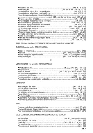 ·iniciativa de leis...............................................................(arts. 63 e 103)
  ·intervenção.....................................................(art.30 e art.109, II, a, b)
  ·mandado de injunção – competência.......................................(art. 109, I, d)
  ·mandado de segurança; competência......................................(art. 109, I, b)
  ·membros oriundos do Ministério Público......................................................
  .................................................(art. 110 e parágrafo único e art. 108, VI, a)
  ·órgão especial; criação........................................................(art. 103, IX)
  ·organização de secretarias e serviços.......................................(art. 108, II)
  ·procedimentos processuais...............................................(art. 108, VI, f)
  ·processo e julgamento de autoridade.......................................(art. 109, I, a)
  ·proposta orçamentária e de lei........................................(art. 105, §§1°, 2°)
  ·provimento de cargos......................................................(art. 108, I e V)
  ·Regimento Interno..............................................................(art. 108, I)
  ·Regimento de Custas Judiciárias; projeto de lei...........................(ADCT- art. 29)
  ·revisão criminal; competência..............................................(art. 109, I, f)
  ·sede e jurisdição.....................................................................(art. 102)
  ·Vara do meio Ambiente; projeto de lei.....................................(ADCT- art. 30)
  ·vencimentos................................................................(art. 108, VI, b)
TRIBUTOS ver também SISTEMA TRIBUTÁRIO ESTADUAL E MUNICÍPIO

TURISMO ver também ORDEM SOCIAL

  ·apoio e incentivo.....................................................................(art. 245)
  ·política.............................................................(art. 245,parágrafo único)
  ·plano integrado e permanente.....................................(art. 245, parágrafo único)
  ·regionalização....................................................(art. 245, parágrafo único)
                                                V

VENCIMENTOS ver também REMUNERAÇÃO

  ·irredutibilidade..................................................(art. 32, XV e art. 104, III)
  ·Magistrados......................................................................(art. 103,V)
  ·Policia Militar...............................................(art. 130, § 1° e ADCT- art. 19)
  ·prazo para pagamento de.....................................................(art. 32, § 8°)
  ·reajustes periódicos............................................................(art. 32, XVI)
  ·recomposição; prazo........................................................(ADCT - art. 11)
  ·vinculação ou equiparação; vedação...........................................(art. 32, XIV)
VEREADOR

  ·declaração de bens............................................................(art. 24, § 2°)
  ·duração do mandato...........................................................(art. 24, § 1°)
  ·inviolabilidade.....................................................................(art. 23, II)
  ·proibições e incompatibilidades................................................(art. 23, III)
  ·quantitativo...........................................................................(art. 24)
  ·remuneração..........................................................(art. 26 e art. 33, III)
  ·Secretário Municipal; manutenção de mandato...................................(art. 263)
  ·servidor público; afastamento e remuneração................................(art. 33, III)
VETO

  ·exame pela Assembléia Legislativa............................................(art. 56, VI)
  ·competência do Governador.....................................................(art. 91, IV)
  ·por inconstitucionalidade ou contra interesse público................(art. 66, §§ 2° a 6°)
VICE-GOVERNADOR ver também GOVERNADOR DO ESTADO

  ·atribuições.........................................................(art. 82, parágrafo único)
  ·declaração de bens...................................................................(art. 89)
  ·eleição...............................................................(art. 80, § 1° e art. 84)
  ·impedimento.........................................................................(art. 83)
  ·licença para ausentar-se.............................................................(art. 86)
                                                                                             187
 