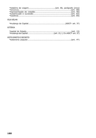 ·relatório de viagem........................................(art. 86, parágrafo único)
  ·renúncia........................................................................(art. 88)
  ·representação de cidadão....................................................(art. 90)
  ·substituição e sucessão......................................................(art. 82)
  ·vacância...............................................................................(art. 84)
VILA VELHA

  ·mudança da Capital..........................................................(ADCT- art. 3°)
VITÓRIA

  ·capital do Estado.....................................................................(art. 15)
  ·mudança da Capital.........................................(art. 15, I, II e ADCT- art. 3°)
VOTO DIRETO E SECRETO
  ·
  soberania popular..............................................................(art. 4°)




188
 