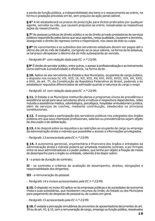 a perda da função pública, a indisponibilidade dos bens e o ressarcimento ao erário, na
forma e gradação previstas em lei, sem prejuízo da ação penal cabível.

§ 6° A lei estabelecerá os prazos de prescrição para ilícitos praticados por qualquer
agente, servidor ou não, que causem prejuízos ao erário, ressalvadas as respectivas
ações de ressarcimento.

§ 7° As pessoas jurídicas de direito público e as de direito privado prestadoras de serviços
públicos responderão pelos danos que seus agentes, nessa qualidade, causarem a terceiros,
assegurado o direito de regresso contra o responsável, nos casos de dolo ou culpa.

§ 8º Os vencimentos e os subsídios dos servidores estaduais devem ser pagos até o
último dia útil do mês de trabalho, corrigindo-se os seus valores, na forma da lei estadual,
se tal prazo ultrapassar o décimo dia do mês subseqüente ao vencido.

· Parágrafo 8º com redação dada pela EC n.º 23/99.

§ 9° É direito do servidor público, entre outros, o acesso à profissionalização e ao treinamento
como estímulo à produtividade e eficiência, na forma da lei.

§ 10. Aplica-se aos servidores do Estado e dos Municípios, ocupantes de cargo público,
o disposto nos incisos IV, VII, VIII, IX, XII, XIII, XV, XVI, XVII, XVIII, XIX, XX, XXII,
e XXX, do art. 7º, da Constituição da República Federativa do Brasil, podendo a lei
estabelecer requisitos diferenciados de admissão quando a natureza do cargo o exigir.

· Parágrafo 10 com redação dada pela EC n.º 23/99.

§ 11. O Estado e os Municípios instituirão planos e programas únicos de previdência e
assistência social para seus servidores ativos e inativos e respectivos dependentes, neles
incluída a assistência médica, odontológica, psicológica, hospitalar ambulatorial e jurídica,
além de serviços de creches, mediante contribuição, obedecidos os princípios
constitucionais.

§ 12. É assegurada a participação dos servidores públicos nos colegiados dos órgãos
públicos em que seus interesses profissionais, salariais ou previdenciários sejam objeto
de discussão e de deliberação.

§ 13. A lei disporá sobre os requisitos e as restrições ao ocupante de cargo ou emprego
da administração direta e indireta que possibilite o acesso a informações privilegiadas.

· Parágrafo 13 acrescentado pela EC n.º 23/99.

§ 14. A autonomia gerencial, orçamentária e financeira dos órgãos e entidades da
administração direta e indireta poderá ser ampliada mediante contrato, a ser firmado
entre os seus administradores e o poder público, que tenha por objeto a fixação de metas
de desempenho para o órgão ou entidade, cabendo à lei dispor sobre:

I - o prazo de duração do contrato;

II - os controles e critérios de avaliação de desempenho, direitos, obrigações e
responsabilidade dos dirigentes;

III - a remuneração do pessoal.

· Parágrafo 14 e incisos acrescentados pela EC n.º 23/99.

§ 15. O disposto no inciso XII aplica-se às empresas públicas e às sociedades de economia
mista e suas subsidiárias, que receberem recursos da União, do Estado ou dos Municípios
para pagamento de despesas de pessoal ou de custeio em geral.

· Parágrafo 15 acrescentado pela EC n.º 23/99.

§ 16. É vedada a percepção simultânea de proventos de aposentadoria decorrentes do art.
39 ou do art. 43, § 10, com a remuneração de cargo, emprego ou função pública, ressalvados
                                                                                            19
 
